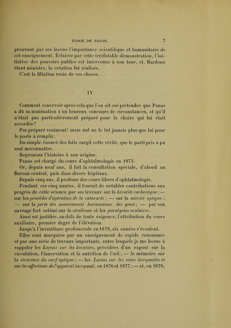 prouvant par ses leçons l’importance scientifique et humanitaire de cet enseignement. Éclairée par cette irréfutable démonstration, l’ini¬ tiative des pouvoirs publics est intervenue à son tour, et, Bardoux étant ministre, la création fut réalisée. C’est la filiation vraie de ces choses. 1Y Comment concevoir après cela que l’on ait osé prétendre que Panas a dû sa nomination à un heureux concours de circonstances, et qu’il n’était pas particulièrement préparé pour la chaire qui lui était accordée? Pas préparé vraiment! mais nul ne le fut jamais plus que lui pour le poste à remplir. Du simple énoncé des faits surgit cette vérité, que le parti pris a pu seul méconnaître. Reprenons l’histoire à son origine. Panas est chargé du cours d’ophtalmologie en 1873. Or, depuis neuf ans, il fait la consultation spéciale, d’abord au Bureau central, puis dans divers hôpitaux. Depuis cinq ans, il professe des cours libres d’ophtalmologie. Pendant ces cinq années, il fournit de notables contributions aux progrès de cette science par ses travaux sur la kératite cachectique ; — sur les procédés cl'opération de la cataracte ; — sur la névrite optique ; — sur la perte des mouvements horizontaux des yeux] — par son ouvrage fort estimé sur le strabisme et les paralysies oculaires. Ainsi est justifiée, au delà de toute exigence, l’attribution du cours auxiliaire, premier degré de l’élévation. Jusqu’à l’investiture professorale en 1879, six années s’écoulent. Elles sont marquées par un enseignement de rapide renommée et par une série de travaux importants, entre lesquels je me borne à rappeler les Leçons sur les kératites, précédées d’un exposé sur la circulation, l’innervation et la nutrition de l’œil ; — le mémoire sur la structure du nerf optique] —les Leçons sur les voies lacrymales et sur les affections de T appareil lacrymal, en 1876 et 1877 ; — et, en 1878,