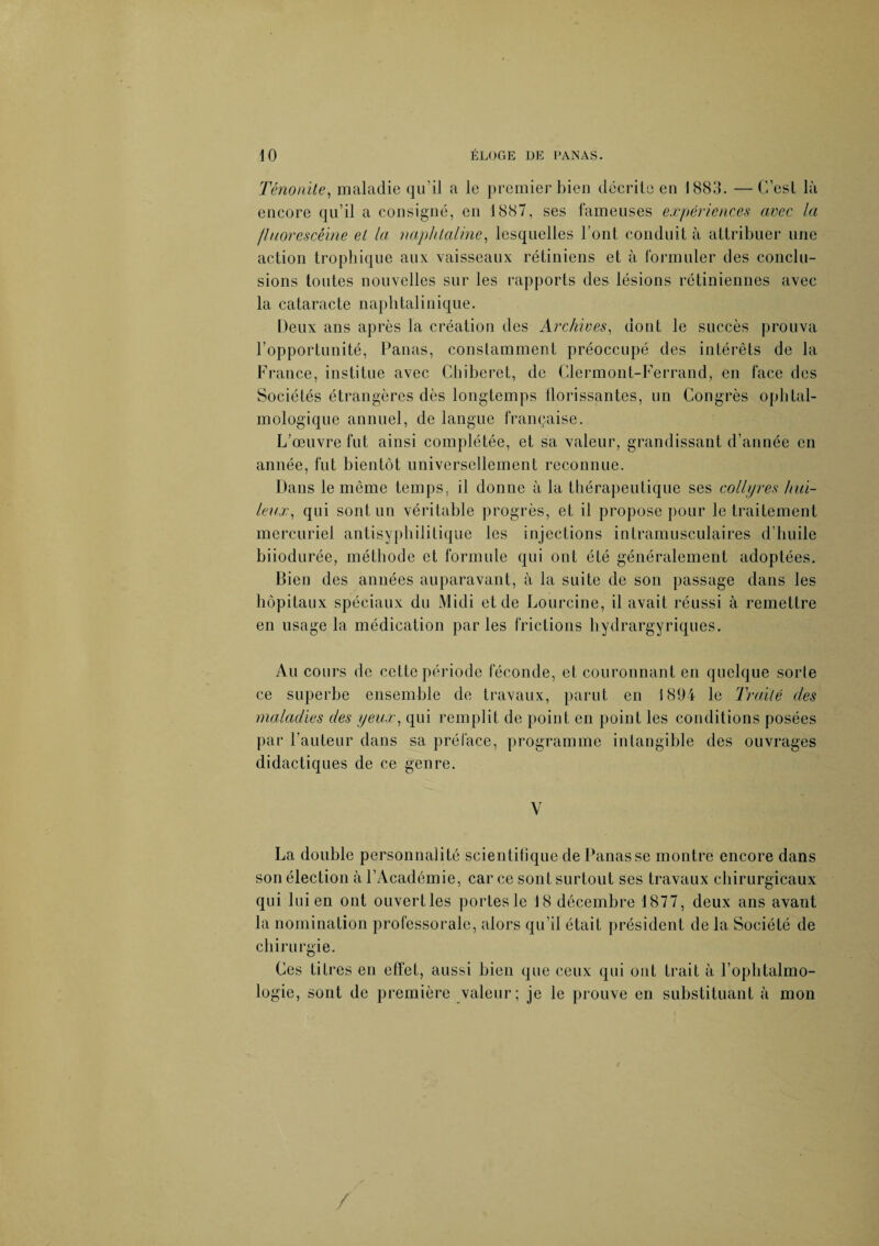 Ténonile, maladie qu’il a le premier bien décrite en 1883. —C’est là encore qu’il a consigné, en 1887, ses fameuses expériences avec la fluorescéine et la naphtaline, lesquelles Font conduit à attribuer une action trophique aux vaisseaux rétiniens et à formuler des conclu¬ sions toutes nouvelles sur les rapports des lésions rétiniennes avec la cataracte naphtalinique. Deux ans après la création des Archives, dont le succès prouva l’opportunité, Panas, constamment préoccupé des intérêts de la France, institue avec Chiberet, de Clermont-Ferrand, en face des Sociétés étrangères dès longtemps florissantes, un Congrès ophtal¬ mologique annuel, de langue française. L’œuvre fut ainsi complétée, et sa valeur, grandissant d’année en année, fut bientôt universellement reconnue. Dans le même temps, il donne à la thérapeutique ses collyres hui¬ leux•, qui sont un véritable progrès, et il propose pour le traitement mercuriel antisyphilitique les injections intramusculaires d’huile biiodurée, méthode et formule qui ont été généralement adoptées. Bien des années auparavant, à la suite de son passage dans les hôpitaux spéciaux du Midi et de Lourcine, il avait réussi à remettre en usage la médication par les frictions hydrargyriques. Au cours de cette période féconde, et couronnant en quelque sorte ce superbe ensemble de travaux, parut en 1894 le Traité clés maladies des yeux, qui remplit de point en point les conditions posées par l’auteur dans sa préface, programme intangible des ouvrages didactiques de ce genre. V La double personnalité scientifique de Panasse montre encore dans son élection à l’Académie, car ce sont surtout ses travaux chirurgicaux qui lui en ont ouvert les portes le 18 décembre 1877, deux ans avant la nomination professorale, alors qu’il était président de la Société de chirurgie. Ces titres en effet, aussi bien que ceux qui ont trait à l’ophtalmo¬ logie, sont de première valeur; je le prouve en substituant à mon /