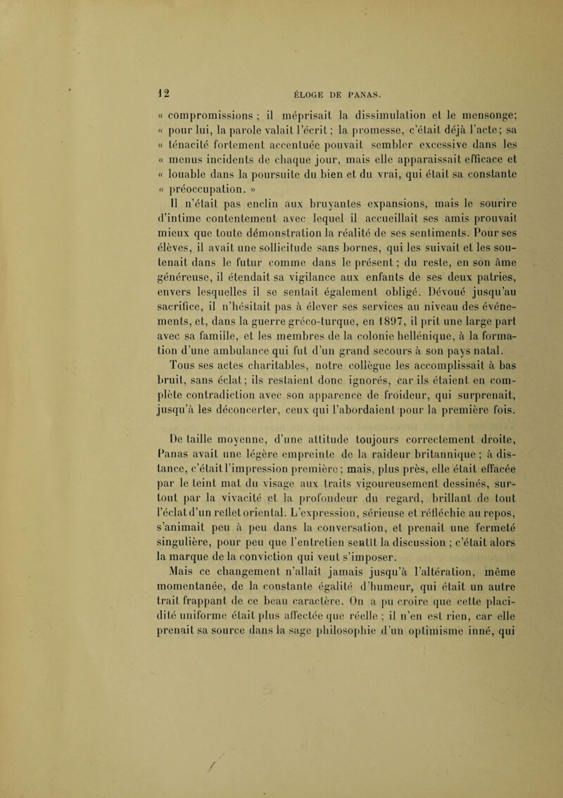 « compromissions ; il méprisait la dissimulation et le mensonge; « pour lui, la parole valait l’écrit ; la promesse, c’était déjà l’acte; sa « ténacité fortement accentuée pouvait sembler excessive dans les « menus incidents de chaque jour, mais elle apparaissait efficace et « louable dans la poursuite du bien et du vrai, qui était sa constante « préoccupation. » Il n’était pas enclin aux bruyantes expansions, mais le sourire d’intime contentement avec lequel il accueillait ses amis prouvait mieux que toute démonstration la réalité de ses sentiments. Pour ses élèves, il avait une sollicitude sans bornes, qui les suivait et les sou¬ tenait dans le futur comme dans le présent ; du reste, en son âme généreuse, il étendait sa vigilance aux enfants de ses deux patries, envers lesquelles il se sentait également obligé. Dévoué jusqu’au sacrifice, il n’hésitait pas à élever ses services au niveau des événe¬ ments, et, dans la guerre gréco-turque, en 1897, il prit une large part avec sa famille, et les membres de la colonie hellénique, à la forma¬ tion d’une ambulance qui fut d’un grand secours à son pays natal. Tous ses actes charitables, notre collègue les accomplissait à bas bruit, sans éclat; ils restaient donc ignorés, car ils étaient en com¬ plète contradiction avec son apparence de froideur, qui surprenait, jusqu’à les déconcerter, ceux qui l’abordaient pour la première fois. De taille moyenne, d’une attitude toujours correctement droite, Panas avait une légère empreinte de la raideur britannique ; à dis¬ tance, c’était l’impression première; mais, plus près, elle était effacée par le teint mat du visage aux traits vigoureusement dessinés, sur¬ tout par la vivacité et la profondeur du regard, brillant de tout l’éclat d’un reflet oriental. L’expression, sérieuse et réfléchie au repos, s’animait peu à peu dans la conversation, et prenait une fermeté singulière, pour peu que l’entretien sentît la discussion ; c’était alors la marque de la conviction qui veut s’imposer. Mais ce changement n’allait jamais jusqu’à l’altération, même momentanée, de la constante égalité d’humeur, qui était un autre trait frappant de ce beau caractère. On a pu croire que cette placi¬ dité uniforme était plus affectée que réelle ; il n’en est rien, car elle prenait sa source dans la sage philosophie d’un optimisme inné, qui