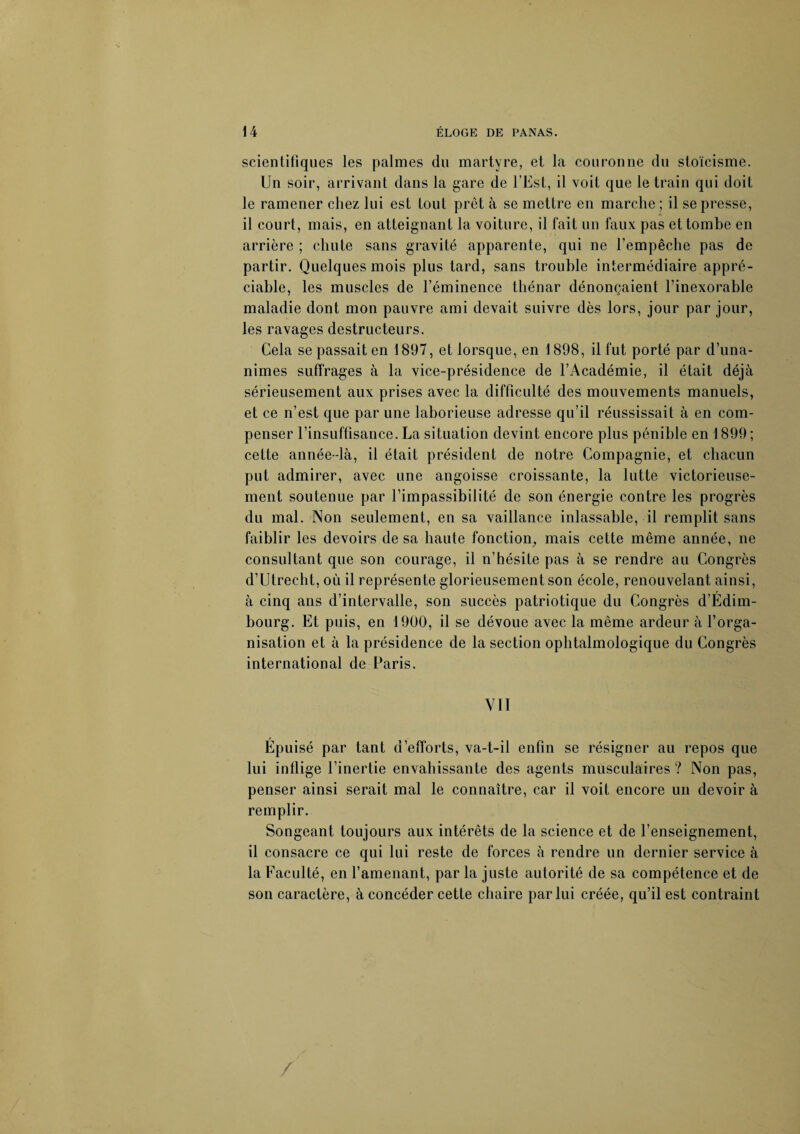 scientifiques les palmes du martyre, et la couronne du stoïcisme. Un soir, arrivant dans la gare de l’Est, il voit que le train qui doit le ramener chez lui est tout prêt à se mettre en marche; il se presse, il court, mais, en atteignant la voiture, il fait un faux pas et tombe en arrière ; chute sans gravité apparente, qui ne l’empêche pas de partir. Quelques mois plus tard, sans trouble intermédiaire appré¬ ciable, les muscles de l’éminence thénar dénonçaient l’inexorable maladie dont mon pauvre ami devait suivre dès lors, jour par jour, les ravages destructeurs. Cela se passait en 1897, et lorsque, en 1898, il fut porté par d’una¬ nimes suffrages à la vice-présidence de l’Académie, il était déjà sérieusement aux prises avec la difficulté des mouvements manuels, et ce n’est que par une laborieuse adresse qu’il réussissait à en com¬ penser l’insuffisance. La situation devint encore plus pénible en 1899 ; cette année-là, il était président de notre Compagnie, et chacun put admirer, avec une angoisse croissante, la lutte victorieuse¬ ment soutenue par l’impassibilité de son énergie contre les progrès du mal. Non seulement, en sa vaillance inlassable, il remplit sans faiblir les devoirs de sa haute fonction, mais cette même année, ne consultant que son courage, il n’hésite pas à se rendre au Congrès d’Utrecht, où il représente glorieusement son école, renouvelant ainsi, à cinq ans d’intervalle, son succès patriotique du Congrès d’Edim¬ bourg. Et puis, en 1900, il se dévoue avec la même ardeur à l’orga¬ nisation et à la présidence de la section ophtalmologique du Congrès international de Paris. VII Epuisé par tant d’efforts, va-t-il enfin se résigner au repos que lui inflige l’inertie envahissante des agents musculaires ? Non pas, penser ainsi serait mal le connaître, car il voit encore un devoir à remplir. Songeant toujours aux intérêts de la science et de l’enseignement, il consacre ce qui lui reste de forces à rendre un dernier service à la Faculté, en l’amenant, par la juste autorité de sa compétence et de son caractère, à concéder cette chaire par lui créée, qu’il est contraint