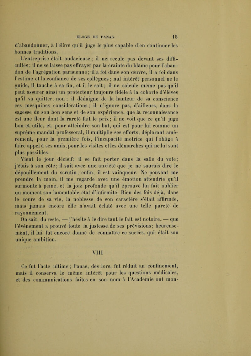 d’abandonner, à Pélève qu’il juge le plus capable d’en continuer les bonnes traditions. L’entreprise était audacieuse ; il ne recule pas devant ses diffi¬ cultés ; il ne se laisse pas effrayer par la crainte du blâme pour l’aban¬ don de l’agrégation parisienne; il a foi dans son œuvre, il a foi dans l’estime et la confiance de ses collègues ; nul intérêt personnel ne le guide, il touche à sa fin, et il le sait; il ne calcule même pas qu’il peut assurer ainsi un protecteur toujours fidèle à la cohorte d’élèves qu’il va quitter, non ; il dédaigne de la hauteur de sa conscience ces mesquines considérations ; il n’ignore pas, d’ailleurs, dans la sagesse de son bon sens et de son expérience, que la reconnaissance est une fleur dont la rareté fait le prix; il ne voit que ce qu’il juge bon et utile, et, pour atteindre son but, qui est pour lui comme un suprême mandat professoral, il multiplie ses efforts, déplorant amè¬ rement, pour la première fois, l’incapacité motrice qui l’oblige à faire appel à ses amis, pour les visites etles démarches qui ne lui sont plus possibles. Vient le jour décisif; il se fait porter dans la salle du vote; j’étais à son côté ; il suit avec une anxiété que je ne saurais dire le dépouillement du scrutin; enfin, il est vainqueur. Ne pouvant me prendre la main, il me regarde avec une émotion attendrie qu’il surmonte à peine, et la joie profonde qu’il éprouve lui fait oublier un moment son lamentable état d’infirmité. Bien des fois déjà, dans le cours de sa vie, la noblesse de son caractère s’était affirmée, mais jamais encore elle n’avait éclaté avec une telle pureté de rayonnement. On sait, du reste, —j’hésite à le dire tant le fait est notoire, — que l’événement a prouvé toute la justesse de ses prévisions; heureuse¬ ment, il lui fut encore donné de connaître ce succès, qui était son unique ambition. VIII Ce fut l’acte ultime ; Panas, dès lors, fut réduit au confinement, mais il conserva le même intérêt pour les questions médicales, et des communications faites en son nom à l’Académie ont mon-