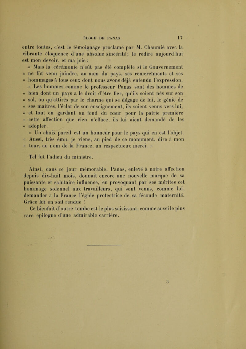 entre tontes, c'est le témoignage proclamé par M. Chaumié avec la vibrante éloquence d’une absolue sincérité ; le redire aujourd’hui est mon devoir, et ma joie : « xWais la cérémonie n’eût pas été complète si le Gouvernement « ne fut venu joindre, au nom du pays, ses remercîments et ses « hommages à tous ceux dont nous avons déjà entendu l’expression. « Les hommes comme le professeur Panas sont des hommes de « bien dont un pays a le droit d’être fier, qu’ils soient nés sur son « sol, ou qu’attirés par le charme qui se dégage de lui, le génie de « ses maîtres, l’éclat de son enseignement, ils soient venus vers lui, « et tout en gardant au fond du cœur pour la patrie première « cette affection que rien n’efface, ils lui aient demandé de les « adopter. « Un choix pareil est un honneur pour le pays qui en est l’objet. « Aussi, très ému, je viens, au pied de ce monument, dire à mon « tour, au nom de la France, un respectueux merci. » Tel fut l’adieu du ministre. Ainsi, dans ce jour mémorable, Panas, enlevé à notre affection depuis dix-huit mois, donnait encore une nouvelle marque de sa puissante et salutaire influence, en provoquant par ses mérites cet hommage solennel aux travailleurs, qui sont venus, comme lui, demander à la France l’égide protectrice de sa féconde maternité. Grâce lui en soit rendue ! Ce bienfait d’outre-tombe est le plus saisissant, comme aussi le plus rare épilogue d’une admirable carrière.