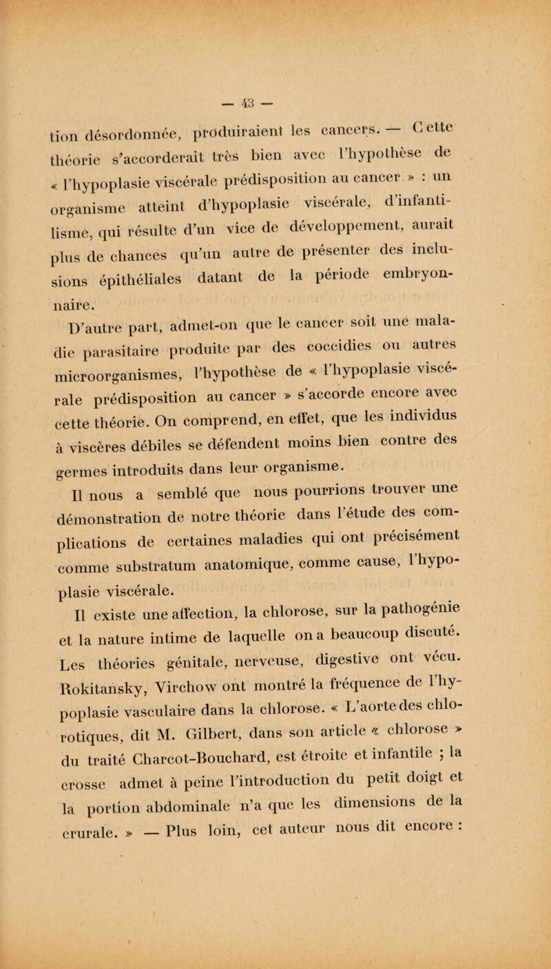tion désordonnée, produiraient les cancers. — G eue théorie s’accorderait très bien avec l’hypothèse de « l’hypoplasie viscérale prédisposition au cancer » : un organisme atteint d’hypoplasie viscérale, d’infanti¬ lisme, qui résulte d’un vice de développement, aurait plus de chances qu’un autre de présenter des inclu¬ sions épithéliales datant de la période embryon- naire. D’autre part, admet-on que le cancer soit une mala¬ die parasitaire produite par des coccidies ou autres microorganismes, l’hypothèse de « l’hypoplasie viscé¬ rale prédisposition au cancer » s'accorde encore avec cette théorie. On comprend, en effet, que les individus à viscères débiles se défendent moins bien contre des germes introduits dans leur organisme. Il nous a semblé que nous pourrions trouver une démonstration de notre théorie dans l’étude des com¬ plications de certaines maladies qui ont précisément comme substratum anatomique, comme cause, 1 hypo¬ plasie viscérale. Il existe une affection, la chlorose, sur la pathogénie et la nature intime de laquelle on a beaucoup discuté. Les théories génitale, nerveuse, digestive ont vécu. Rokitansky, Virchow ont montré la fréquence de 1 hy¬ poplasie vasculaire dans la chlorose. « L’aorte des chlo¬ rotiques, dit M. Gilbert, dans son article « chlorose » du traité Charcot-Bouchard, est étroite et infantile ; la crosse admet à peine l’introduction du petit doigt et la portion abdominale n’a que les dimensions de la crurale. » — Plus loin, cet auteur nous dit encore : )
