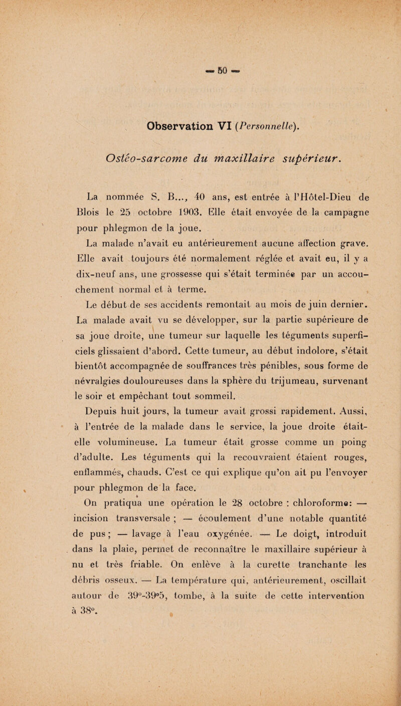 BO Observation VI (Personnelle). Ostéo-sarcome du maxillaire supérieur. La nommée S. B..., 40 ans, est entrée à l’Hôtel-Dieu de Blois le 25 octobre 1903. Elle était envoyée de la campagne pour phlegmon de la joue. La malade n’avait eu antérieurement aucune affection grave. Elle avait toujours été normalement réglée et avait eu, il y a dix-neuf ans, une grossesse qui s’était terminée par un accou¬ chement normal et à terme. Le début de ses accidents remontait au mois de juin dernier. La malade avait vu se développer, sur la partie supérieure de sa joue droite, une tumeur sur laquelle les téguments superfi¬ ciels glissaient d’abord. Cette tumeur, au début indolore, s’était bientôt accompagnée de souffrances très pénibles, sous forme de névralgies douloureuses dans la sphère du trijumeau, survenant le soir et empêchant tout sommeil. Depuis huit jours, la tumeur avait grossi rapidement. Aussi, à l’entrée de la malade dans le service, la joue droite était- elle volumineuse. La tumeur était grosse comme un poing d’adulte. Les téguments qui la recouvraient étaient rouges, enflammés, chauds. C’est ce qui explique qu’on ait pu l’envoyer pour phlegmon de la face. 4 On pratiqua une opération le 28 octobre : chloroforme: — incision transversale ; — écoulement d’une notable quantité de pus ; — lavage à l’eau oxygénée. — Le doigt, introduit dans la plaie, permet de reconnaître le maxillaire supérieur à nu et très friable. On enlève à la curette tranchante les débris osseux. — La température qui, antérieurement, oscillait autour de 39°-39°5, tombe, à la suite de cette intervention à 38°. ■>