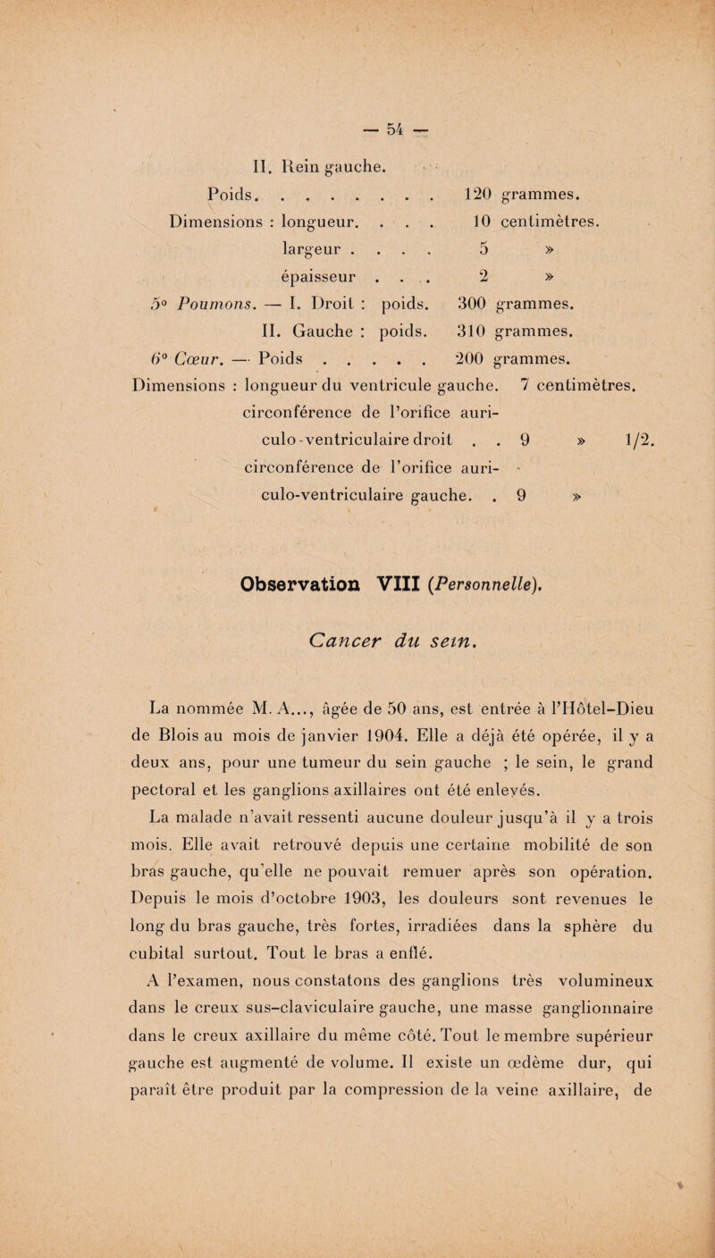 II. Rein gauche. Poids. Dimensions : longueur. largeur . épaisseur . 120 grammes. 10 centimètres. » 5 » 5° Poumons. — I. Droit : poids. 300 grammes. IL Gauche : poids. 310 grammes. 6° Cœur. — Poids. 200 grammes. Dimensions : longueur du ventricule gauche. 7 centimètres, circonférence de l’orifice auri- culo-ventriculaire droit . . 9 » 1/2. circonférence de l’orifice auri- culo-ventriculaire gauche. . 9 » Observation VIII {Personnelle). Cancer du sem. La nommée M. A..., âgée de 50 ans, est entrée à l’Hôtel-Dieu de Blois au mois de janvier 1904. Elle a déjà été opérée, il y a deux ans, pour une tumeur du sein gauche ; le sein, le grand pectoral et les ganglions axillaires ont été enlevés. La malade n’avait ressenti aucune douleur jusqu’à il y a trois mois. Elle avait retrouvé depuis une certaine mobilité de son bras gauche, qu’elle ne pouvait remuer après son opération. Depuis le mois d’octobre 1903, les douleurs sont revenues le long du bras gauche, très fortes, irradiées dans la sphère du cubital surtout. Tout le bras a enflé. A l’examen, nous constatons des ganglions très volumineux dans le creux sus-claviculaire gauche, une masse ganglionnaire dans le creux axillaire du même côté. Tout le membre supérieur gauche est augmenté de volume. Il existe un œdème dur, qui paraît être produit par la compression de la veine axillaire, de