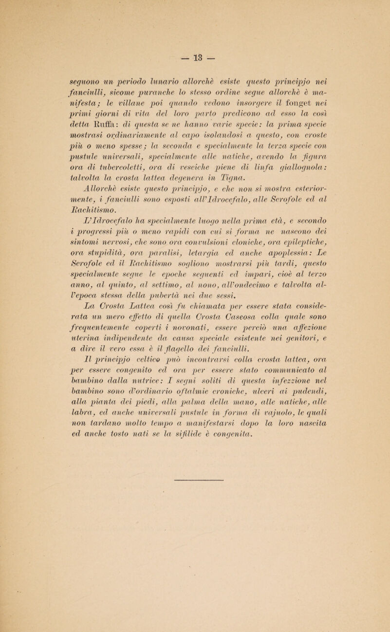 seguono un perìodo lunario allorché esiste questo prineipjo nei fanciulli, sicome puranche lo stesso ordine segue allorché è ma¬ nifesta; le villane poi quando vedono insorgere il fonget nei primi giorni di vita del loro parto predicono ad esso la così detta Ruffa: di questa se ne hanno varie specie: la prima specie mostrasi ordinariamente al capo isolandosi a questo, con croste più o meno spesse ; la seconda e specialmente la terza specie con pustule universali, specialmente alle natiche, avendo la figura orci di tubercoletti, orci di vesciche piene di linfa giallognola: talvolta la crosta lattea degenera in Tigna. Allorché esiste questo prineipjo, e che non si mostra esterior¬ mente, i fanciulli sono esposti all’Idrocefalo, alle Scrofole ed al Rachitismo. L’Idrocefalo ha specialmente luogo nella prima età, e secondo i progressi più o meno rapidi con cui si forma ne nascono dei sintomi nervosi, che sono ora convulsioni cloniche, ora epileptiche, ora stupidità, ora paralisi, letargia ed anche apoplessia: Le Scrofole ed il Rachitismo sogliono mostrarsi più tardi, questo specialmente segue le epoche seguenti ed impari, cioè al terzo anno, al quinto, al settimo, al nono, all’ondecimo e talvolta al¬ l’epoca stessa della pubertà nei due sessi. La Crosta Lattea così fu chiamata per essere stata conside¬ rata un mero effetto di quella Crosta, Caseosa colla quale sono frequentemente coperti i novonati, essere perciò una affezione uterina indipendente da causa speciale esistente nei genitori, e a dire il vero essa è il flagello dei fanciulli. Il prineipjo celtico può incontrarsi colla crosta lattea, ora per essere congenito ed ora per essere stato communicato al bambino dalla nutrice: I segni soliti di questa infezzione nel bambino sono d’ordinario oftalmie croniche, ulceri ai pudendi, alla pianta dei piedi, alla palma della mano, alle natiche, alle labra, ed anche universali pustule in forma di vajuolo, le quali non tardano molto tempo a manifestarsi dopo la loro nascita ed anche tosto nati se la sifilide è congenita.