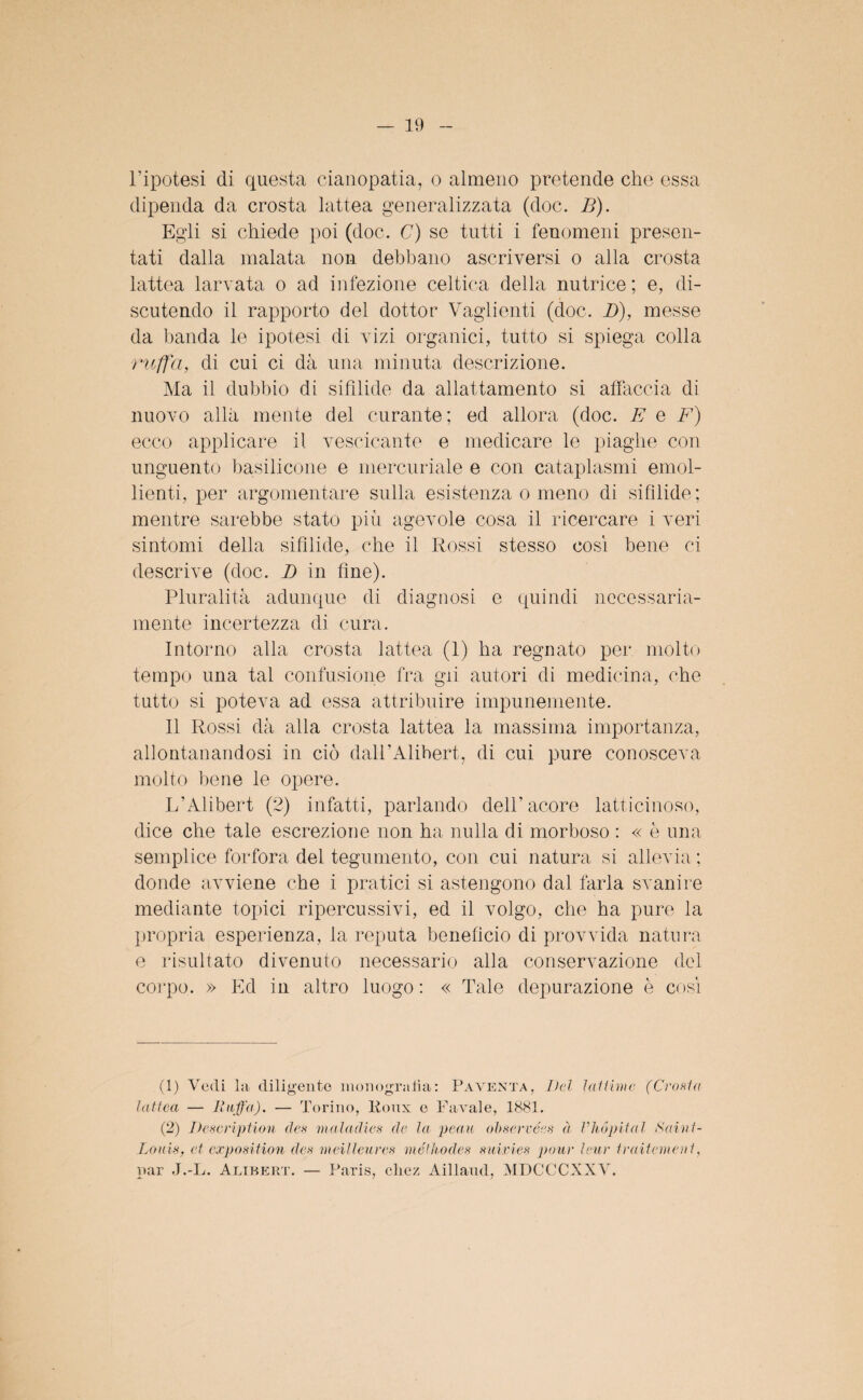 l’ipotesi di questa cianopatia, o almeno pretende che essa dipenda da crosta lattea generalizzata (doc. B). Egli si chiede poi (doc. C) se tutti i fenomeni presen¬ tati dalla malata non debbano ascriversi o alla crosta lattea larvata o ad infezione celtica della nutrice ; e, di¬ scutendo il rapporto del dottor Vaglienti (doc. D), messe da banda le ipotesi di vizi organici, tutto si spiega colla ruffa, di cui ci dà una minuta descrizione. Ma il dubbio di sifilide da allattamento si affaccia di nuovo alla mente del curante; ed allora (doc. E e F) ecco applicare il vescicante e medicare le piaghe con unguento basilicone e mercuriale e con cataplasmi emol¬ lienti, per argomentare sulla esistenza o meno di sifilide; mentre sarebbe stato più agevole cosa il ricercare i veri sintomi della sifilide, che il Rossi stesso cosi bene ci descrive (doc. I) in fine). Pluralità adunque di diagnosi e quindi necessaria¬ mente incertezza di cura. Intorno alla crosta lattea (1) ha regnato per molto tempo una tal confusione fra gii autori di medicina, che tutto si poteva ad essa attribuire impunemente. Il Rossi dà alla crosta lattea la massima importanza, allontanandosi in ciò dall’Alihert, di cui pure conosceva molto bene le opere. L’Alibert (2) infatti, parlando dell’acore latticinoso, dice che tale escrezione non ha nulla di morboso : « è una semplice forfora del tegumento, con cui natura si allevia : donde avviene che i pratici si astengono dal farla svanire mediante topici ripercussivi, ed il volgo, che ha pure la propria esperienza, la reputa beneficio di provvida natura e risultato divenuto necessario alla conservazione del corpo. » Ed in altro luogo: « Tale depurazione è cosi (1) Vedi la diligente monografia: Paventa, Del lai firn e, (Crosta lattea — Ruffa). — Torino, lioux e Favaie, 1881. (2) Description des ma-ladies de la peau observées à VMpital Saint - Louis, et exposition des meilleures méthodes sidries pour leur traitemeut, par J.-L. Alibert. — Paris, che/ Aillaud, MDCCCXXV.