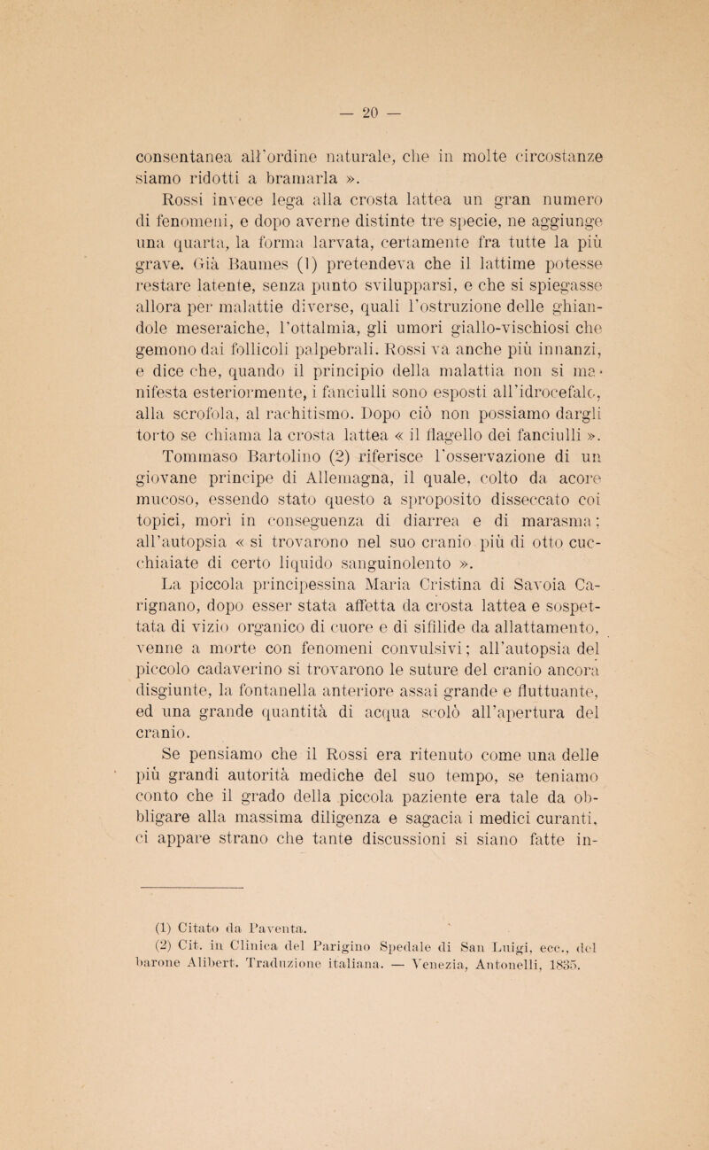 consentanea all’ordine naturale, che in molte circostanze siamo ridotti a bramarla ». Rossi invece lega alla crosta lattea un gran numero di fenomeni, e dopo averne distinte tre specie, ne aggiunge una quarta, la forma larvata, certamente fra tutte la più grave. Già Baumes (1) pretendeva che il lattime potesse restare latente, senza punto svilupparsi, e che si spiegasse allora per malattie diverse, quali l’ostruzione delle ghian¬ dole meseraiche, l’ottalmia, gli umori giallo-vischiosi che gemono dai follicoli palpebrali. Rossi va anche più innanzi, e dice che, quando il principio della malattia non si ma * nifesta esteriormente, i fanciulli sono esposti all’idrocefalo, alla scrofola, al rachitismo. Dopo ciò non possiamo dargli torto se chiama la crosta lattea « il flagello dei fanciulli ». o Tommaso Bartolino (2) riferisce l’osservazione di un giovane principe di Allemagna, il quale, colto da acoro mucoso, essendo stato questo a sproposito disseccato coi topici, mori in conseguenza di diarrea e di marasma ; all’autopsia « si trovarono nel suo cranio più di otto cuc¬ chiaiate di certo liquido sanguinolento ». La piccola principessina Maria Cristina di Savoia Ca- rignano, dopo esser stata affetta da crosta lattea e sospet¬ tata di vizio organico di cuore e di sifìlide da allattamento, venne a morte con fenomeni convulsivi; all’autopsia del piccolo cadaverino si trovarono le suture del cranio ancora disgiunte, la fontanella anteriore assai grande e fluttuante, ed una grande quantità di acqua scolò all’apertura del cranio. Se pensiamo che il Rossi era ritenuto come una delle più grandi autorità mediche del suo tempo, se teniamo conto che il grado della piccola paziente era tale da ob¬ bligare alla massima diligenza e sagacia i medici curanti, ci appare strano che tante discussioni si siano fatte in- (1) Citato da Paventa. (2) Cit. in Clinica del Parigino Spedale di San Luigi, ecc., del barone Alibert. Traduzione italiana. — Venezia, Antonelli, 1835.