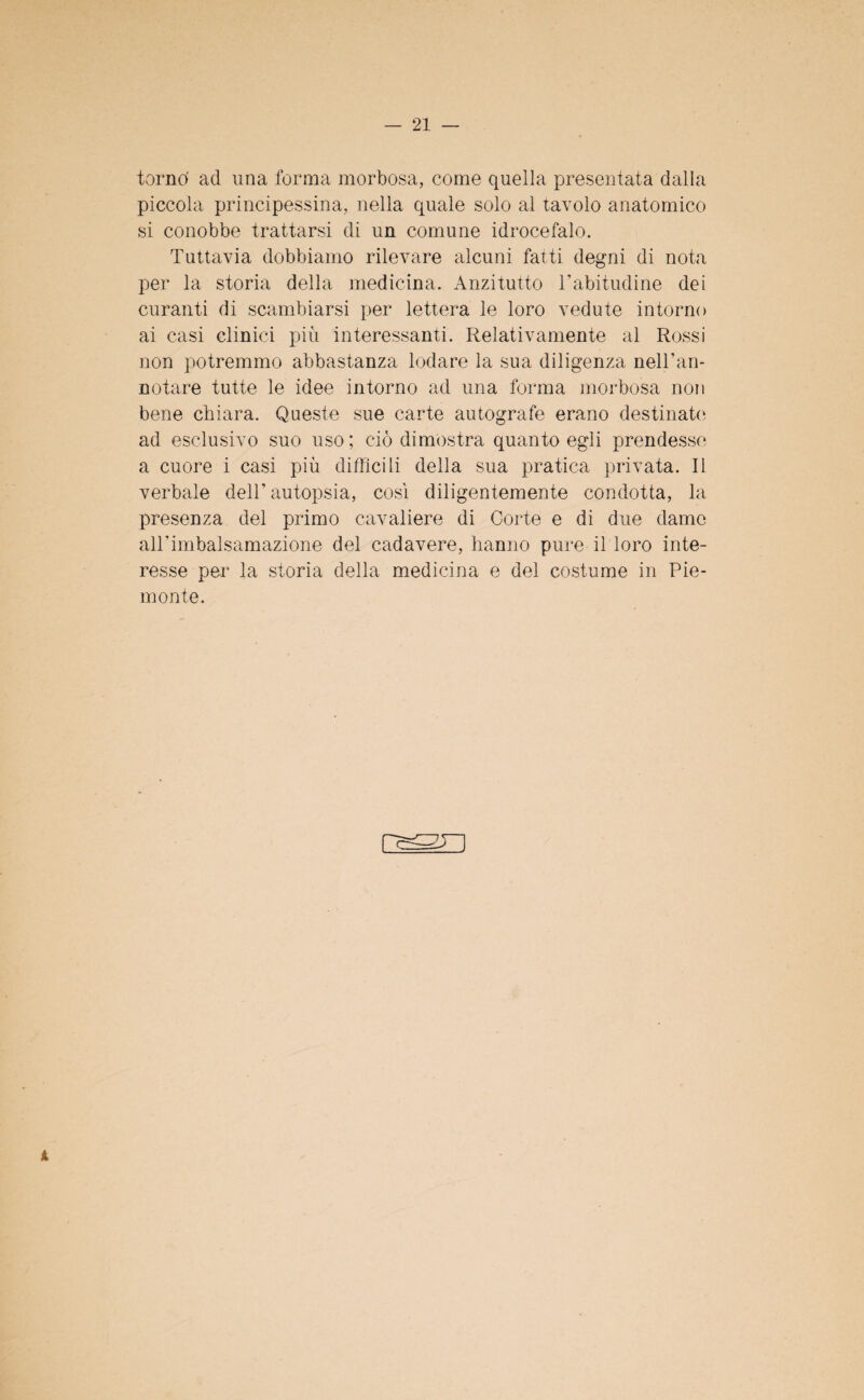 tornò ad una forma morbosa, come quella presentata dalla piccola principessina, nella quale solo al tavolo anatomico si conobbe trattarsi di un comune idrocefalo. Tuttavia dobbiamo rilevare alcuni fatti degni di nota per la storia della medicina. Anzitutto l’abitudine dei curanti di scambiarsi per lettera le loro vedute intorno ai casi clinici più interessanti. Relativamente al Rossi non potremmo abbastanza lodare la sua diligenza nell’an- notare tutte le idee intorno ad una forma morbosa non bene chiara. Queste sue carte autografe erano destinate ad esclusivo suo uso; ciò dimostra quanto egli prendesse a cuore i casi più difficili della sua pratica privata. Il verbale dell’autopsia, così diligentemente condotta, la presenza del primo cavaliere di Corte e di due dame all’imbalsamazione del cadavere, hanno pure il loro inte¬ resse per la storia della medicina e del costume in Pie¬ monte. i