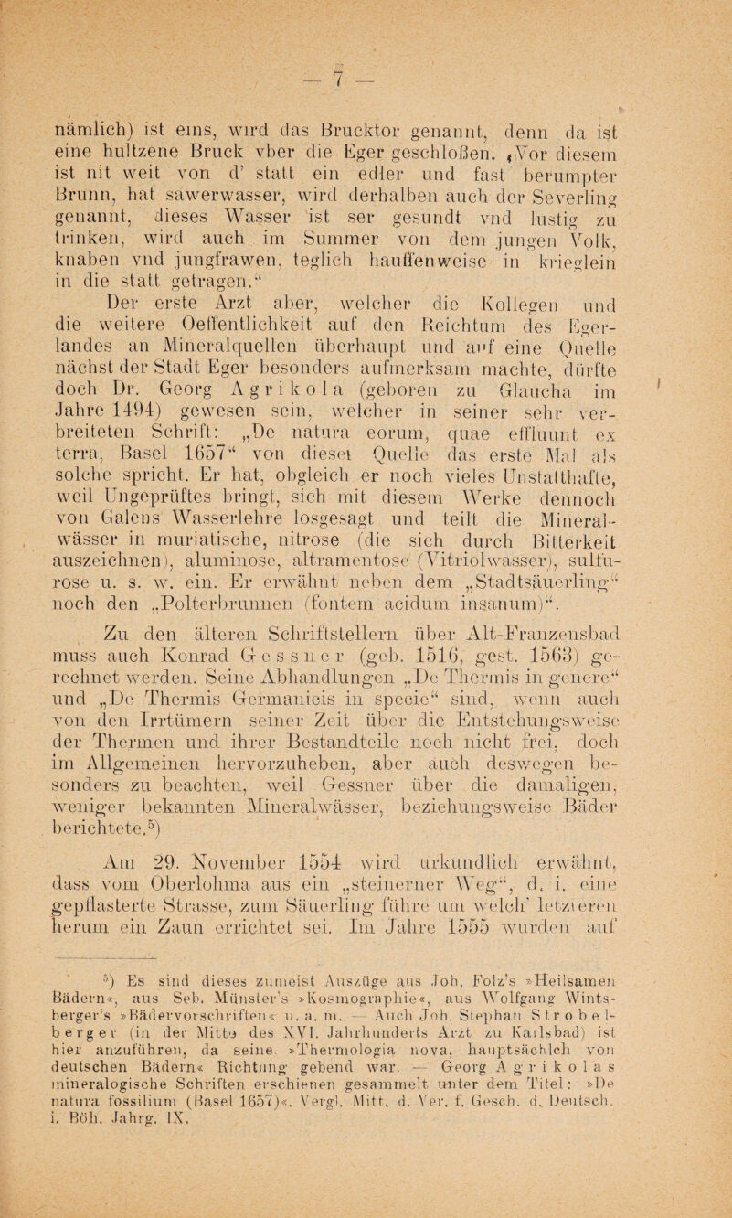 7 nämlich) ist eins, wird das Brucktor genannt, denn da ist eine hültzene Bruck vber die Eger geschloffen. ,Vor diesem ist nit weit von d’ statt ein edler und fast berumpter Brunn, hat sawerwasser, wird derbalben auch der Severling genannt, dieses Wasser ist ser gesundt vnd lustfe zu trinken, wird auch im Summer von dem jungen Volk, k naben vnd j t-mgfra wen, t eg lieb bauffen weise in krieglein in die statt getragen/4 Der erste Arzt aber, welcher die Kollegen und die weitere Oelfentlichkeit auf den Reichtum des Eger- o landes an Mineralquellen überhaupt und auf eine Quelle nächst der Stadt Eger besonders aufmerksam machte, dürfte doch Dr. Georg A g r i k o 1 a (geboren zu Glaucha im Jahre 1494) gewesen sein, welcher in seiner sehr ver¬ breiteten Schrift: „De natura eorum, quae effiuunt ex terra, Basel 165744 von diesei Quelle das erste Mal als solche spricht. Er hat, obgleich er noch vieles Unstatthafte, weil Ungeprüftes bringt, sich mit diesem Werke dennoch von Galens Wasserlehre losgesagt und teilt die Mineral¬ wässer in muriatisehe, nitrose (die sich durch Bitterkeit auszeichnen ), al um in ose, altramentose (Vitriolwasser), sul fu¬ ro se u. s. w. ein. Er erwähnt neben dem „Stadtsäuerlingu noch den „Polierbrunnen (fonterri acidum insanum)44. Zu den älteren Schriftstellern über Alt-Eranzensbad muss auch Ivonrad Glessner (geh. 1516, gest. 1563) ge¬ rechnet werden. Seine Abhandlungen „De Thermis in geilere44 und „De Thermis Germanicis in specie44 sind, wenn auch von den Irrtümern seiner Zeit über die Entstehungsweise der Thermen und ihrer Bestandteile noch nicht frei, doch im Allgemeinen hervorzuheben, aber auch deswegen be¬ sonders zu beachten, weil Gessner über die damaligen, weniger bekannten Mineralwässer, beziehungsweise Bäder berichtete.5) Am 29. November 1554 wird urkundlich erwähnt, dass vom Oberlohma aus ein „steinerner Weg44, d. i. eine gepflasterte Strasse, zum Säuerling führe um welch' letzteren herum ein Zaun errichtet sei. Im Jahre 1555 wurden auf s) Es sind dieses zumeist Auszüge aus Job. Folz’s »Heilsamen Bädern«, aus Seb. Münster’s »Kosmographie«, aus AVolfgang Wints- berger’s »BädervorSchriften« u. a. m. —- Auch Job. Stephan Strobel¬ berg er (in der Mitte des XVI. Jahrhunderts Arzt -zu Karlsbad) ist hier anzuführen, da seine »Thermologia nova, hauptsäch Ich von deutschen Bädern« Richtung gebend war. — Georg Agrikolas mineralogische Schriften erschienen gesammelt unter dem Titel: »De natura fossilium (Basel 1657)«. Vergl. Mitt. d. Yer. f. Gesch. d. Deutsch,