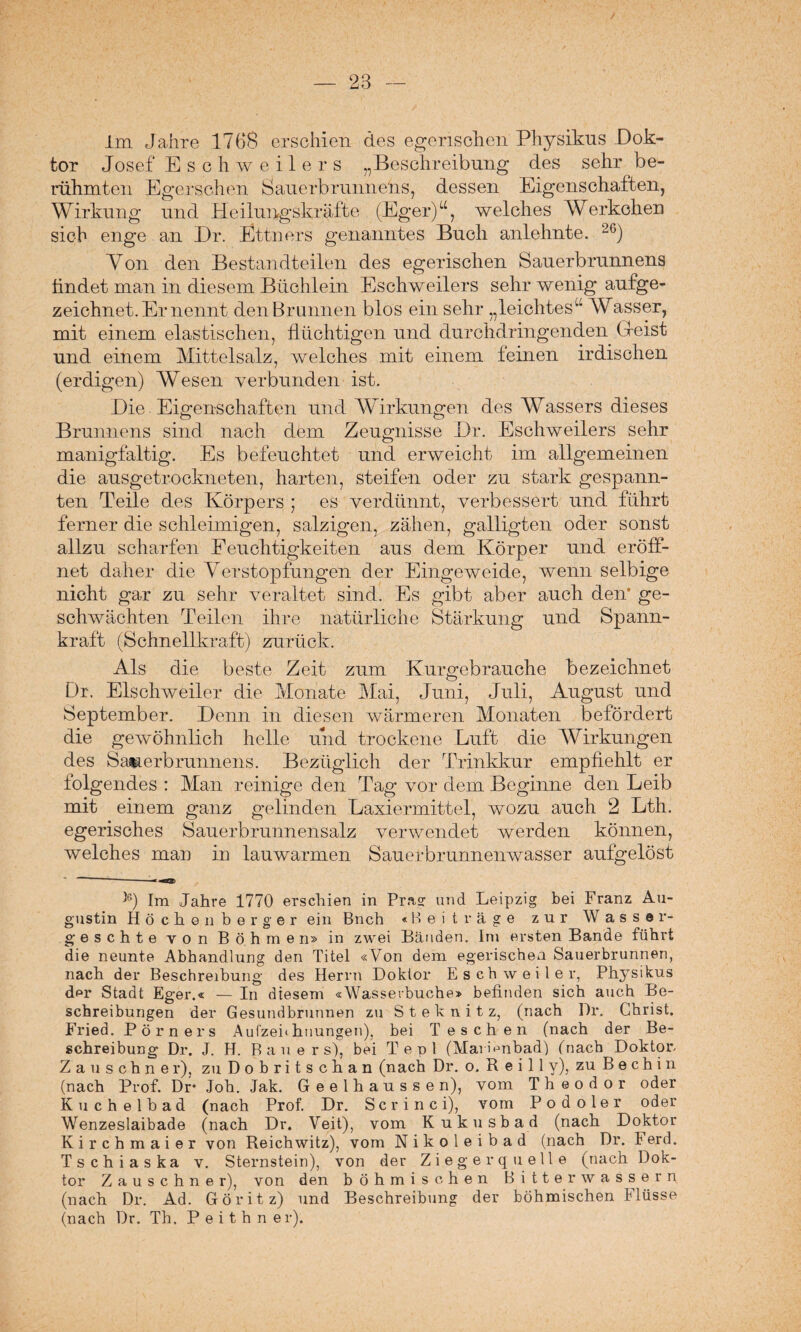 Im Jahre 1768 erschien des egerischen Physikus Dok¬ tor Josef Eschweilers „Beschreibung des sehr be¬ rühmten Egerschen Sauerbriinnehs, dessen Eigenschaften, Wirkung und Heilungskräfte (Eger)“, welches Werkelten sich enge an Dr. Ettners genanntes Buch anlehnte. 26) Yon den Bestandteilen des egerischen Sauerbrunnens findet man in diesem Büchlein Eschweilers sehr wenig aufge¬ zeichnet. Er nennt den Brunnen blos ein sehr „leichtes^ Wasser, mit einem elastischen, flüchtigen und durchdringenden Gleist und einem Mittelsalz, welches mit einem feinen irdischen (erdigen) Wesen verbunden ist. Die Eigenschaften und Wirkungen des Wassers dieses Brunnens sind nach dem Zeugnisse Dr. Eschweilers sehr manigfaltig. Es befeuchtet und erweicht im allgemeinen die ausgetrockneten, harten, steifen oder zu stark gespann¬ ten Teile des Körpers ; es verdünnt, verbessert und führt ferner die schleimigen, salzigen, zähen, galligten oder sonst allzu scharfen Feuchtigkeiten aus dem Körper und eröff¬ net daher die Verstopfungen der Eingeweide, wenn selbige nicht gar zu sehr veraltet sind. Es gibt aber auch den* ge¬ schwächten Teilen ihre natürliche Stärkung und Spann¬ kraft (Schnellkraft) zurück. Als die beste Zeit zum Kurgebrauche bezeichnet Dr. Eischweiler die Monate Mai, Juni, Juli, August und September. Denn in diesen wärmeren Monaten befördert die gewöhnlich helle und trockene Luft die Wirkungen des Sauerbrunnens. Bezüglich der Trinkkur empfiehlt er folgendes : Man reinige den Tag vor dem Beginne den Leib mit einem ganz gelinden Laxiermittel, wozu auch 2 Lth. egerisches Sauerbrunnensalz verwendet werden können, welches man in lauwarmen Sauerbrunnenwasser aufgelöst ' -- b) Im Jahre 1770 erschien in Präs: und Leipzig bei Franz Au¬ gustin Höchen her g er ein Bnch «Beiträge zur Wasser- g e s c h t e von Böhmen» in zwei Bänden. Im ersten Bande führt die neunte Abhandlung den Titel «Von dem egerischea Sauerbrunnen, nach der Beschreibung des Herrn Doktor Esch weil er, Physikus der Stadt Eger.« — In diesem «Wasserbuche» befinden sich auch Be¬ schreibungen der Gesundbrunnen zu Steknitz, (nach Dr. Christ. Fried. Pörners Aufzehhuungen), bei T eschen (nach der Be¬ schreibung Dr. J. H. Bauers), bei Tepl (Marmnbad) (nach Doktor. Zauschner), zuDobritschan (nach Dr. o. R ei 11 y), zu B e c h i n (nach Prof. Dr* Joh. Jak. Geelhausse n), vom Theodor oder Kuchelbad (nach Prof. Dr. Scrinci), vom Podoler oder Wenzeslaibade (nach Dr. Veit), vom Kukusbad (nach Doktor Kirchmaier von Reichwitz), vom Nikoleibad (nach Dr. Ferd. Tschiaska v. Sternstein), von der Ziegerquelle (nach Dok¬ tor Zauschner), von den böhmischen Bitterwassern (nach Dr. Ad. Göritz) und Beschreibung der böhmischen Flüsse (nach Dr. Th. P e i t h n er).