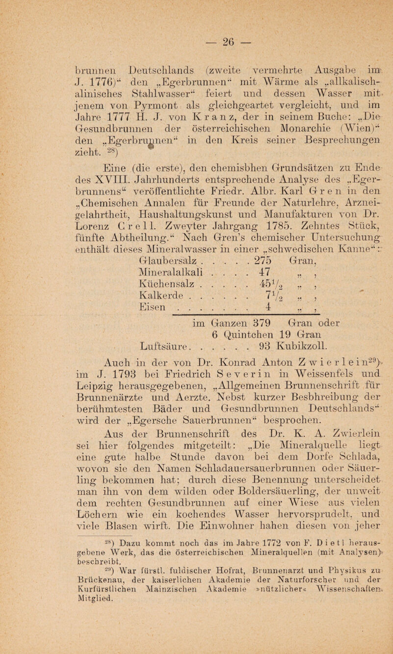 brunnen Deutschlands (zweite vermehrte Ausgabe im J. 1776)*4 den „Egerbrunnen“ mit Wärme als „allkalisch- alinisolies Stahlwasser“ feiert und dessen Wasser mit- jenem von Pyrmont als gleichgeartet vergleicht, und im Jahre 1777 H. J. von Kranz, der in seinem Buche: „Die Gesundbrunnen der österreichischen Monarchie (Wien)“ den „Egerbrunnen“ in den Kreis seiner Besprechungen zieht. >») * Eine (die erste), den chemisbhen Grundsätzen zu Ende des XVIII. Jahrhunderts entsprechende Analyse des „Eger- brunnens“ veröffentlichte Friedr. Albr. Karl Gren in den „Chemischen Annalen für Freunde der Naturlehre, Arznei¬ gelahrtheit, Haushaltungskunst und Manufakturen von Dr. Lorenz Grell. Zweyter Jahrgang 1785. Zehntes Stück, fünfte Abtheilung.“ Nach Gren’s chemischer Untersuchung enthält dieses Mineralwasser in einer „schwedischen Kanne“:: Glaubersalz.275 Gran, Mineralalkali .... 47 ,, , Küchen salz.45 V2 „ 7 Kalkerde. „ , Eisen. 4 ,, , im Ganzen 379 Gran oder 6 Quintchen 19 Gran Luftsäure.93 Kubikzoll. Auch in der von Dr. Konrad Anton Zwier lei n29)> im J. 1793 bei Friedrich Severin in Weissenfels und Leipzig herausgegebenen, „Allgemeinen Brunnenschrift für Brunnenärzte und Aerzte. Nebst kurzer Besbhreibung der berühmtesten Bäder und Gesundbrunnen Deutschlands“ wird der „Egersche Sauerbrunnen“ besprochen. Aus der Brunnenschrift des Dr. K. A. Zwierlein sei hier folgendes mitgeteilt: „Die Mineralquelle liegt eine gute halbe Stunde davon bei dem Dorfe Schlada, wovon sie den Namen Schladauersauerbrunnen oder Säuer¬ ling bekommen hat; durch diese Benennung unterscheidet man ihn von dem wilden oder Boldersäuerling, der unweit dem rechten Gesundbrunnen auf einer Wiese aus vielen Löchern wie ein kochendes Wasser hervorsprudelt, und viele Blasen wirft. Die Einwohner haften diesen von jeher 28) Dazu kommt noch das im Jahre 1772 von F. D i e 11 heraus- gebene Werk, das die österreichischen Mineralquellen (mit Analysen) beschreibt. 29) War fürstl. fuldischer Hofrat, Brunnenarzt und Physikus zu Brückenau, der kaiserlichen Akademie der Naturforscher und der Kurfürstlichen Mainzischen Akademie »nützlicher« Wissenschaften* Mitglied.