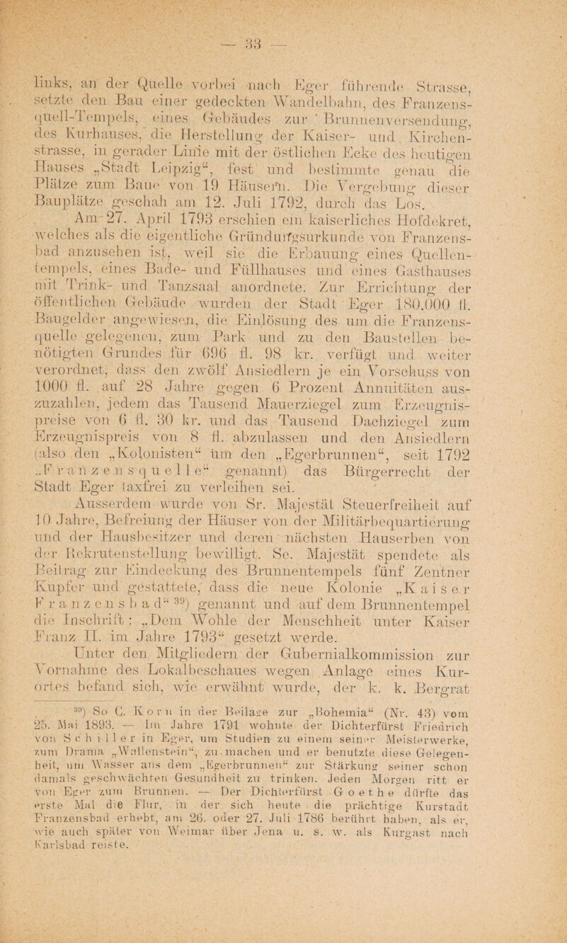 4er füll rende Strasse, links; an der Quelle vorbei nach F< setzte den Bau einer gedeckten Wandelbalm, des Franzens- quell-Tempels^ eines Gebäudes zur * Braimeuvonsenduug, des Kurhauses, die Herstellung der Kaiser- und Kirchen¬ strasse, in gerader Linie mit der östlichen Ecke des heutigen ses „ Stt-i dt Leipzig“, fest und bestimmte genau die Plätze zum Baue von 19 Häusern. Die Vergebung dieser Bauplätze geschah am 12. Juli 1792, durch das Los. Anv 27. April 1793 erschien ein kaiserliches Hofdekret, welches als die eigentliche Gründuifgsnrkunde von Franzens¬ bad anzusehen isf, weil sie die Erbauung eines Quellen¬ tempels, eines Bade- und Füllhauses und eines Gasthauses mit Trink- und Tanzsaal an ordnete. Zur Errichtung der öffentlichen Gebäude wurden der Stadt Eger 180.000 fl. Baugelder angewiesen, die Einlösung des um die Franzens- ffuelle gelegenen, zum Park und zu den Baustellen be¬ nötigten Grundes für 696 fl. 98 kr. verfügt und weiter verordnet, dass den zwölf Ansiedlern je ein Vorschuss von 1000 11. auf 28 Jahre gegen 6 Prozent Annuitäten aus¬ zuzahlen, jedem das Tausend Mauerziegel zum Erzeugnis¬ preise von 6 fl. 30 kr. und das Tausend Dachziegel zum Erzeugnispreis von 8 fl. abzulassen und den Ansiedlern also den „Kolonisten“ um den „Egerbraunen“, seit 1792 genannt) das Bürgerrecht der LL E r a ii z e n s q u e 1 1 e Stadt Eger taxfrei zu verleihen sei. Ausserdem wurde von Sr. Majestät Steuerfreiheit auf 10 Jahre, Befreiung der Häuser von der Militärbequartierung und der Hausbesitzer und deren' nächsten Hauserben von der Rekruten Stellung bewilligt. Se. Majestät spendete als Beitrag zur Eindeckung des Brunnentempels fünf Zentner Kupfer und gestattete, dass die neue Kolonie „Kaiser E r a n z e n s b a d“ 3!)) genannt und auf dem Brunnentempel die Inschrift : „Dem AVohle der Menschheit unter Kaiser Franz II. im Jahre 1793“ gesetzt werde. Unter den Mitgliedern der Gubernialkommission zur Vornahme des Lokalbesehaues wegen Anlage eines Kur¬ ortes befand sich, wie erwähnt wurde, der 1 iv. k. Bergrat 89) So G. Kon« in der Beilase zur „Bohemia“ (Nr. 43) vom 25. Mai 1893. — Im Jahre 1791 wohnte der Dichterfürst Friedrich von Schiller in Eger, um Studien zu einem seiner Meisterwerke, zum Drama „Wallenstein“, zu ■ machen und er benutzte diese Gelegen¬ heit, um Wasser ans dem „Egerbrunnen“ zur Stärkung seiner schon damals geschwächten Gesundheit zu trinken. Jeden Morgen ritt er von Eger zum Brunnen. — Der Dichterfürst Goethe dürfte das erste Mal die Flur, in der sich heute die prächtige Kurstadt Franzensbad erhebt, am 26. oder 27. Juli 1786 berührt haben, als er. wie auch später von Weimar über Jena u. s. w. als Kurgast nach Karlsbad reiste.