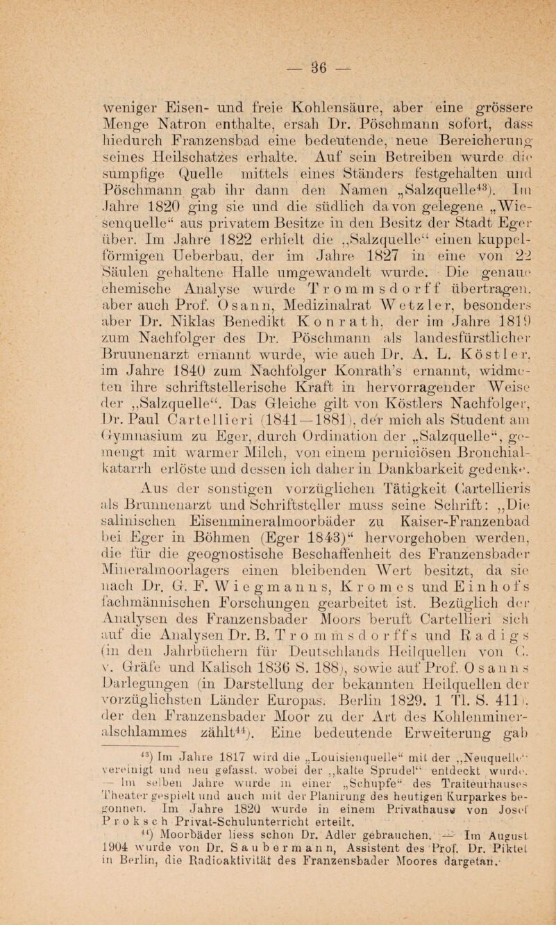 86 — Weniger Eisen- und freie Kohlensäure, aber eine grossere Menge Natron enthalte, ersah Dr. Pösehmann sofort, dass hiedurch Franzensbad eine bedeutende, neue Bereicherung seines Heilschatzes erhalte. Auf sein Betreiben wurde die sumpfige Quelle mittels eines Ständers festgehalten und Pösehmann gab ihr dann den Namen „Salzquelle43). Im Jahre 1820 ging sie und die südlich davon gelegene „Wie¬ senquelle“ aus privatem Besitze in den Besitz der Stadt Eger über. Im Jahre 1822 erhielt die ,,Salzquelle“ einen kuppel¬ förmigen Ueberbau, der im Jahre 1827 in eine von 22 Säulen gehaltene Halle umgewandelt wurde. Die genaue chemische Analyse wurde T rommsdorff übertragen, aber auch Prof. Osann, Medizinalrat Wetz ler, besonders aber Dr. Niklas Benedikt Konrath, der im Jahre 1819 zum Nachfolger des Dr. Pösehmann als landesfürstlicher Bruunenarzt ernannt wurde, wie auch Dr. A. L. Kost ler, im Jahre 1840 zum Nachfolger Konrath's ernannt, widme¬ ten ihre schriftstellerische Kraft in hervorragender Weise der ,,Salzquelle“. Das Gleiche gilt von Köstlers Nachfolger, Dr. Paul Cartellieri (1841 —1881), den mich als Student am Gymnasium zu Eger, durch Ordination der „Salzquelle“, ge¬ mengt mit warmer Milch, von einem pernieiösen Bronchial¬ katarrh erlöste und dessen ich daher in Dankbarkeit gedenke. Aus der sonstigen vorzüglichen Tätigkeit Cartellieris als Brunnenarzt und Schriftsteller muss seine Schrift: ,,Die salinischen Eisenmineralmoorbäder zu Kaiser-Eranzenbad bei Eger in Böhmen (Eger 1843)“ hervorgehoben werden, die für die geognostische Beschaffenheit des Franzensbader Mineralmoorlagers einen bleibenden Wert besitzt, da sie nach Dr. G. E. W i e g m anns, Kromes und E i n h o f s fachmännischen Forschungen gearbeitet ist. Bezüglich der Analysen des Franzensbader Moors beruft Cartellieri sieh auf die Analysen Dr. B. T r o m m s d o r ff s und ßadigs (in den Jahrbüchern für Deutschlands Heilquellen von C. v. Gräfe und Kalisch 1836 S. 188), sowie auf Prof. Osanns Darlegungen (in Darstellung der bekannten Heilquellen der vorzüglichsten Länder Europas. Berlin 1829. 1 TL S. 411). der den Franzensbader Moor zu der Art des Kohlenminer¬ alschlammes zählt44). Eine bedeutende Erweiterung gab 4S) Im Jahre 1817 wird die „Louisienquelle“ mit der „Neuquelle“ vereinigt und neu gefasst, wobei der ,,kalte Sprudel“ entdeckt wurde. — Im selben Jahre wurde in einer „Schupfe“ des Traiteurhauses Theater gespielt und auch mit der Planirung des heutigen Kurparkes be¬ gonnen. Im Jahre 182Q wurde in einem Privathause von Josef Proksch Privat-Schulunterricht erteilt. 44) Moorbäder liess schon Dr. Adler gebrauchen. W- jm August 1904 wurde von Dr. Saubermann, Assistent des Prof. Dr. Piktet in Berlin, die Radioaktivität des Franzensbader Moores dargetan.-