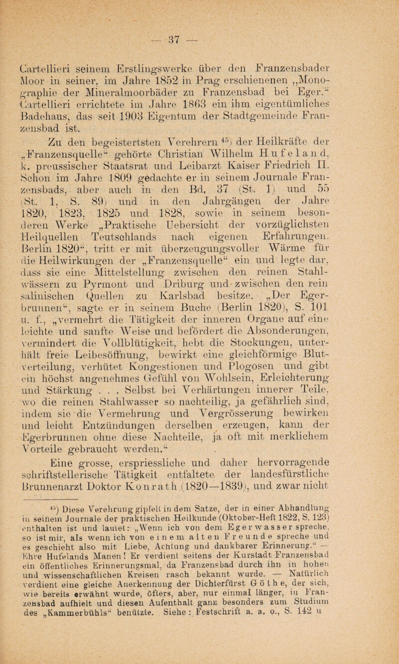 Cartellieri seinem Erstlingswerke über den Franzensbader Moor in seiner, im Jahre 1852 in Prag erschienenen ,,Mono¬ graphie der Mineralmoorbäder zu Franzensbad bei Eger.“ Cartellieri errichtete im Jahre 1863 ein ihm eigentümliches Badehaus, das seit 1903 Eigentum der Stadtgemeinde Fran¬ zensbad ist. Zu den begeistertsten Verehrern 45) der Heilkräfte der ,.Franzensquelleu gehörte Christian Wilhelm Hufelan d, k. preussischer Staatsrat und Leibarzt Kaiser Friedrich II. Schon im Jahre 1809 gedachte er in seinem Journale Fran¬ st. 1, S. 89 zensbads. - aber auch in den Bd, 37 (St. 1) und o5 und in den Jahrgängen der Jahre 1825 und 1828, sowie in seinem beson¬ deren Werke „Praktische Ueb ersieht der vorzüglichsten Heilquellen Teutsohlands nach eigenen Erfahrungen. Berlin 1820% tritt er mit überzeugungsvoller Wärme für die Heilwirkungen der „Franzensquelle“ ein und legte dar. dass sie eine Mittelstellung zwischen den reinen Stahl¬ wässern zu Pyrmont und Driburg und-zwischen den rein salinischen Quellen zu Karlsbad besitze. „Der Eger- b rannen“, sagte er in seinem Buche (Berlin 1820), S. 101 u. f., „vermehrt die Tätigkeit der inneren Organe auf eine leichte und sanfte Weise und befördert die Absonderungen, vermindert die Vollblütigkeit, hebt die Stockungen, unter¬ hält freie Leibesöffnung, bewirkt eine gleichförmige Blut¬ verteilung, verhütet Kongestionen und Plogosen und gibt ein höchst angenehmes Gefühl von Wohlsein, Erleichterung und Stärkung . . . Selbst bei Verhärtungen innerer Teile, wo die reinen Stahlwasser so nachteilig, ja gefährlich sind, indem sie die Vermehrung und Vergrösserung bewirken und leicht Entzündungen derselben erzeugen, kann der Fgerbrunnen ohne diese Nachteile, ja oft mit merklichem Vorteile gebraucht werden.“ Eine grosse, erspriessliche und daher hervorragende schriftstellerische Tätigkeit entfaltete der landesfürstliche Brunnenarzt Doktor Konrath (1820—1839), und zwar nicht 45) Diese Verehrung gipfelt in dem. Satze, der in einer Abhandlung in seinem Journale der praktischen Heilkunde (Oktober-Heft 1822, S. 123) enthalten ist und lautet: „Wenn ich von dem Egerwasser spreche, so ist mir, als wenn ich von einem alten Freunde spreche und es geschieht also mit Liebe, Achtung und dankbarer Erinnerung.“ — Fhre Hufelands Manen ! Er verdient seitens der Kurstadt Franzensbad ein öffentliches Erinnerungsmal, da Franzensbad durch ihn in hohen und wissenschaftlichen Kreisen rasch bekannt wurde. — Natürlich verdient eine gleiche Anerkennung der Dichterfürst G ö t h e, der sich, wie bereits erwähnt wurde, öfters, aber, nur einmal länger, iu Fran¬ zensbad aufhielt und diesen Aufenthalt ganz besonders zum Studium des „Kammerbühls“ benützte. Siehe : Festschrift a. a. o., S. 142 u