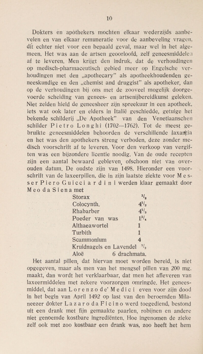 Dokters en apothekers mochten elkaar wederzijds aanbe- velen en van elkaar remuneratie voor de aanbeveling vrageu, dit echter niet voor een bepaald geval, maar wel in het alge- meen. Het was aan de artsen geoortoofd, zelf geneesmiddelea af te leveren. Men krijgt den indruk, dat de verhoudingen op medisch-pharmaceutisch gebied meer op Engelsche ver¬ houdingen met den „apothecary” als apotheekhoudenden ge- neeskundige en den „chemist and druggist” als apotheker, dan op de verhoudingen bij ons met de zooveel mogelijk doorge- voerde scheiding van genees- en artsenijbereidkunst geleken. Niet zelden hield de geneesheer zijn spreekuur in een apotheek, iets wat ook later en elders in Italie geschiedde, getuige het bekende schilderij „De Apotheek” van den Venetiaanschen Schilder Pietro Longhi (1702—1762). Tot de meest ge- bruikte geneesmiddelen behoorden de verschillende 3axan(tia en het was den apothekers streng verboden, deze zonder me- disch voorschrift af te leveren. Voor den verkoop van vergif¬ ten was een bijzondere licentie noodig. Van de oude recepten zijn een aantal bewaard gebleven? ofschoon niet van over- ouden datum. De oudste zijn van 1498. Hieronder een voor¬ schrift van de laxeerpillen, die in zijn laatste ziekte voor M es¬ se r P i e r o G u i c c i a r d i n i werden klaar gemaakt door M eo da Siena met Storax x4 Colocynth. 4*4 Rhabarber 4xi4 Poe der van wias P4 Althaeawortel 1 Turbith 1 Scammonium 4 Kruidnagels en Lavendel x4 Aloe 6 drachmata. Het aantal pillen: dat hiervan moet worden bereid, is niet opgegeven, maar als men van het mengsel pillen van 200 mg. maakt, dan wordt het verklaarbaar, dat men het afleveren van laxeermiddelen met zekere voorzorgen omringde. Het genees- middel, dat aan Lorenzode’ Medici even voor zijn dood in het begin van April 1492 op last van den beroemden Mila- neezer dokter Lazaro da Ficino werd toegediend, bestond uit een drank met fijn gemaakte paarten, robijnen en andere niet genoemde kostbare ingredienten. Hoe ingenomen de ziehe zelf ook met zoo kostbaar een drank was, zoo heeft het hem