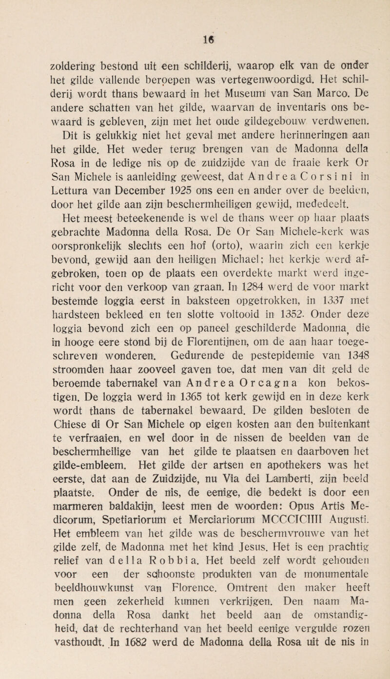 zoldering bestond uit een schilderij, waarop elk van de onder het gilde vallende beroepen was vertegenwoordigd. Het schil¬ derij wordt thans bewaard in het Museum! van San Marco. De andere schatten van het gilde, waarvan de inventaris ons be¬ waard is gebleven, zijn met het oude gildegebouw verdwenen. Dit is gelukkig niet het geval met andere herinneringen aan het gilde. Het weder terug brengen van de Madonna della Rosa in de ledige nis op die zuidzijde van de fraaie kerk Or San Michele is aanleiding geweest, dat Andrea Corsi ni in Lettura van December 1925 ons een en ander over de beeiden, door het gilde aan zijn beschermheiligen gewijd, mededeeit. Het meest beteekenende is wel de thans weer op haar plaats gebrachte Madonna della Rosa. De Or San Michele-kerk was oorspronkelijk slechts een hof (orto), waarin zieh een kerkje bevond, gewijd aan den heiligen Michael; het kerkje werd af- gebroken, toen op de plaats een overdekte markt werd inge- richt voor den verkoop van graan. In 1284 werd de voor markt bestemde loggia eerst in baksteen opgetrokken, in 1337 met hardsteen bekleed en ten slotte voltooid in 1352. Onder deze loggia bevond zieh een op paneel gesohilderde Madonna^ die in hooge eere stond bij de Flore nt ijnen, om de aan haar toege- schreven wonderen. Gedurende de pestepidemie van 1348 stroomden haar zooveel gaven toe, dat men van dit geld de beroemde tabernakel van Andrea Orcagna kon bekös¬ tigen. De loggia werd in 1365 tot kerk gewijd en in deze kerk wordt thans de tabernakel bewaard. De gilden besloten de Chiese di Or San Michele op eigen kosten aan den buitenkant te verfraaien, en wel door in de nissen de beeiden van de beschermheilige van het gilde te plaatsen en daarboven het gilde-embleem. Het gilde der artsen en apothekers was het eerste, dat aan de Zuidzijde, nu Via dei Lamberti, zijn beeid plaatste. Onder de nis, de eenige, die bedekt is door een marmeren baldakijn? leest men de woorden: Opus Artis Me- dicorum, Spetiariorum et Merciariorum MCCCICIIII Augusti. Het embleem van het gilde was de beschermvrouwe van het gilde zelf, de Madonna met het kind Jesus. Het is een prächtig relief van della R o b b i a. Het beeid zelf wordt gehouden voor een der sphoonste Produkten van de monumentale beeldhouwkunst van Florence. Omtrent den maker heeft men geen zekerheid kunnen verkrijgen. Den naam Ma¬ donna della Rosa dankt het beeid aan de omstandig- heid, dat de rechterhand van het beeid eenige vergütete rozen vasthoudt. In 1682 werd de Madonna della Rosa uit de nis in