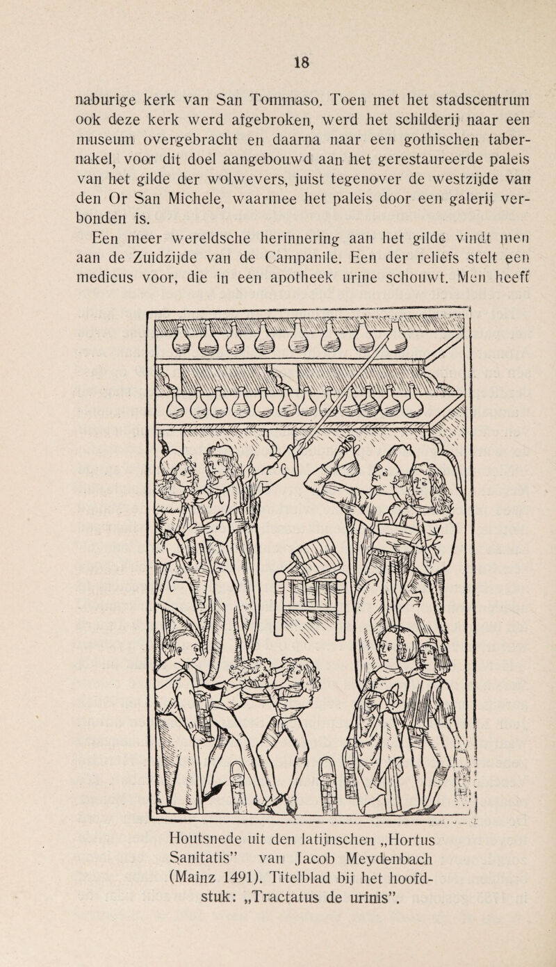 naburige kerk van San Tommaso. Toen met het stadscentrum ook deze kerk werd afgebroken, werd het schilderij1 naar een museum overgebracht en daarna naar een gothischen taber- nakel, voor dit doel aangebouwd aan het gerestaureerde paleis van het gilde der wolwevers, juist tegenover de westzijde van den Or San Michele, waarmee het paleis door een galerij ver- bonden is. Een meer wereldsche herinnering aan het gilde vindt men aan de Zuidzijde van de Campanile. Een der reliefs stelt een medicus voor, die in een apotheek urine schouwt. Men heeff Houtsnede uit den latijnschen „Hortus Sanitatis” van Jacob Meydenbach (Mainz 1491). Titelblad bij het hoofd- stuk: „Tractatus de urinis”.