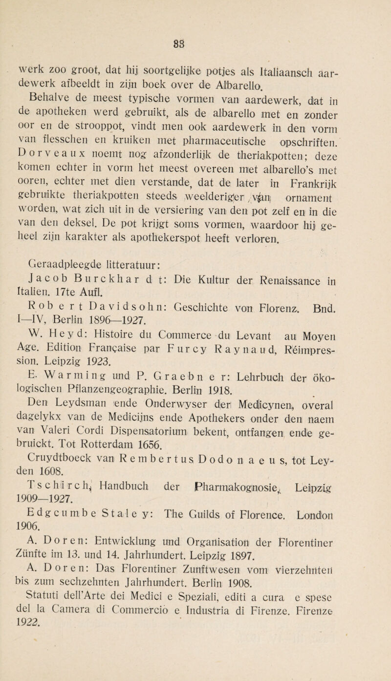 werk zoo groot, dat hij soortgelijke potjes als Italiaansch aar- dewerk afbeeldt in zij;n boek over die Albarello. Behalve de meest typische vormen van aardewerk, dat in de apotheken werd gebruikt, als de albarello met en zonder oor en de strooppot, vindt men ook aardewerk in den vorm van flesschen en kruiken met pharmaceutische opschriften. Dorveaux noeint nog afzonderlijk de theriakpotten; deze körnen echter in vorm het meest overeen met albarello’s met ooren, echter met dien verstände, dat de later in Frankrijk gebruikte theriakpotten steeds weelderiger /V^n; Ornament worden, wat zieh uit in de versiering van den pot zeif en in die van den deksel. De pot krijgt soms vormen, waardoor hiji ge- heel zijn karakter als apothekerspot heeft verloren. Geraadpleegde litteratuur: Jacob Burckhar d t: Die Kultur der Renaissance in Italien. 17te Aufl. Rob e rt Davidsohn: Geschichte von Florenz. Bnd. I—IV, Berlin 1896—1927. W. Hey d: Histoire du Commerce du Levant au Moyen Age. Edition Frangaise par Furcy Raynaud, Reimpres¬ sion. Leipzig 1923. E. Warming und P. G ra e b n e r: Lehrbuch der Öko¬ logischen Pflanzengeographie. Berlin 1918. Den Leydsman ende Onderwyser deri Medlicynen, overal dagelykx van de Medicijns ende Apothekers onder den naem. van Valeri Cordi Dispensatorium- bekent, ontfangen ende ge- bruickt. Tot Rotterdam 1656. Cruydtboeck van Rembertu s D o d o> n a e u s, tot Ley¬ den 1608. Tschiirch^ Handbuch der Pharmakognosie, Leipzig 1909—1927. Edgcumbe Stale y: The Guilds of Florence. London 1906. A. Dören: Entwicklung und Organisation der Florentiner Zünfte im 13. und 14. Jahrhundert. Leipzig 1897. A. Dören: Das Florentiner Zunftwesen vom vierzehnten bis zum sechzehnten Jahrhundert. Berlin 1908. Statuti dell’Arte dei Medici e Speziali, editi a cura e spese del la Camera di Commercio e Industria di Firenze. Firenze 1922.