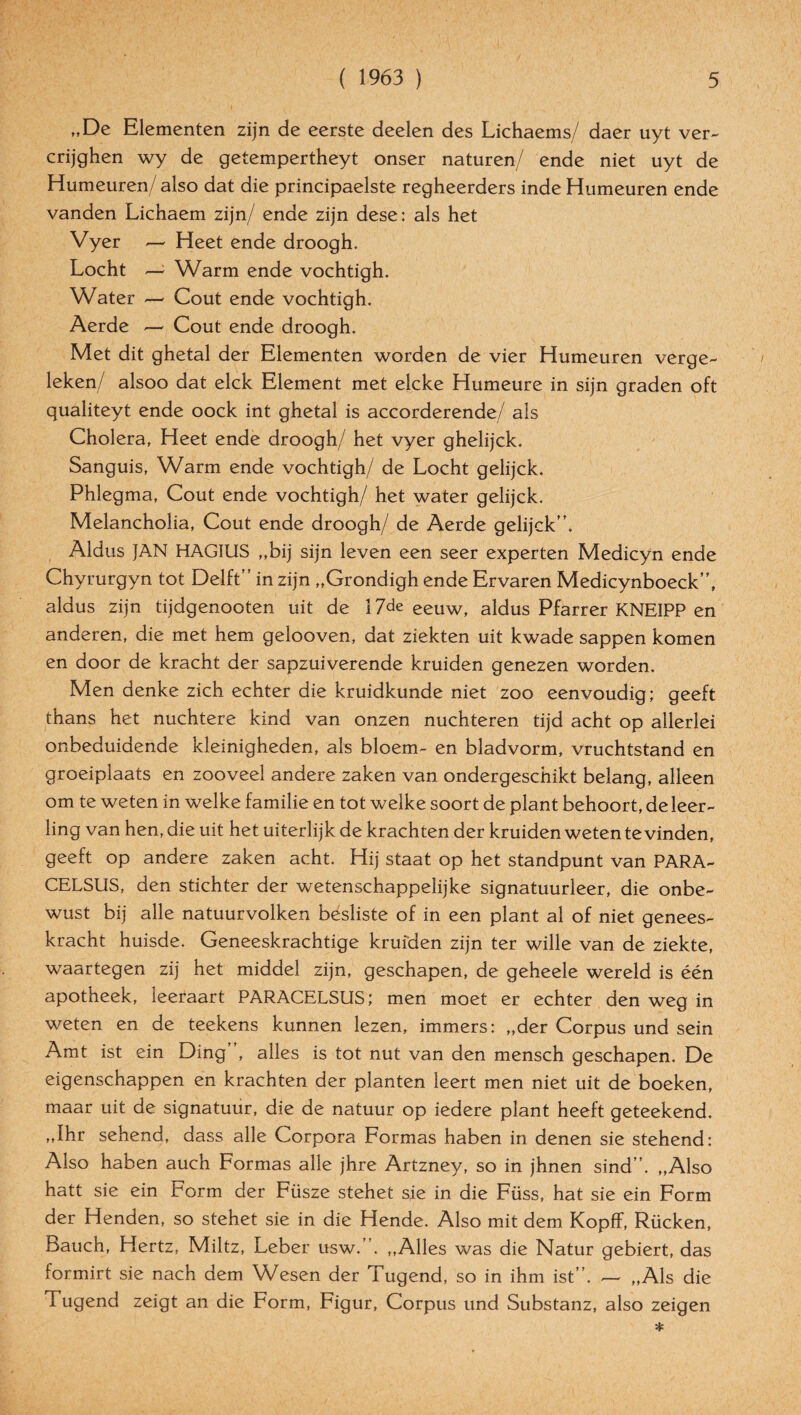 „De Elementen zijn de eerste deelen des Lichaems/ daer uyt ver- crijghen wy de getempertheyt onser naturen/ ende niet uyt de Humeuren/ also dat die principaelste regheerders inde Humeuren ende vanden Lichaem zijn/ ende zijn dese: als het Vyer — Heet ende droogh. Locht — Warm ende vochtigh. Water — Cout ende vochtigh. Aerde — Cout ende droogh. Met dit ghetal der Elementen worden de vier Humeuren verge- leken/ alsoo dat elck Element met elcke Humeure in sijn graden oft qualiteyt ende oock int ghetal is accorderende/ als Cholera, Heet ende droogh/ het vyer ghelijck. Sanguis, Warm ende vochtigh/ de Locht gelijck. Phlegma, Cout ende vochtigh/ het water gelijck. Melancholia, Cout ende droogh/ de Aerde gelijck”. Aldus JAN HAGIUS „bij sijn leven een seer experten Medicyn ende Chyrurgyn tot Delft” in zijn „Grondigh ende Ervaren Medicynboeck”, aldus zijn tijdgenooten uit de 17de eeuw, aldus Pfarrer KNEIPP en anderen, die met hem gelooven, dat ziekten uit kwade sappen komen en door de kracht der sapzuiverende kruiden genezen worden. Men denke zieh echter die kruidkunde niet zoo eenvoudig; geeft thans het nüchtere kind van onzen nüchteren tijd acht op allerlei onbeduidende kleinigheden, als bloem- en bladvorm, vruchtstand en groeiplaats en zooveel andere zaken van ondergeschikt belang, alleen om te weten in welke familie en tot welke soort de plant behoort, de leer - ling van hen, die uit het uiterlijk de krachten der kruiden weten te vinden, geeft op andere zaken acht. Hij Staat op het standpunt van PARA¬ CELSUS, den stichter der wetenschappelijke signatuurleer, die onbe- wust bij alle natuurvolken besliste of in een plant al of niet genees- kracht huisde. Geneeskrachtige kruiden zijn ter wille van de ziekte, waartegen zij het middel zijn, geschapen, de geheele wereld is een apotheek, leeraart PARACELSUS; men moet er echter den weg in weten en de teekens kunnen lezen, immers: „der Corpus und sein Amt ist ein Ding , alles is tot nut van den mensch geschapen. De eigenschappen en krachten der planten leert men niet uit de boeken, maar uit de signatuur, die de natuur op iedere plant heeft geteekend. „Ihr sehend, dass alle Corpora Formas haben in denen sie stehend: Also haben auch Formas alle jhre Artzney, so in jhnen sind”. „Also hatt sie ein Form der Füsze stehet sie in die Füss, hat sie ein Form der Henden, so stehet sie in die Hende. Also mit dem Kopff, Rücken, Bauch, Hertz, Miltz, Leber usw.”. „Alles was die Natur gebiert, das formirt sie nach dem Wesen der Tugend, so in ihm ist”. — „Als die T ugend zeigt an die Form, Figur, Corpus und Substanz, also zeigen *