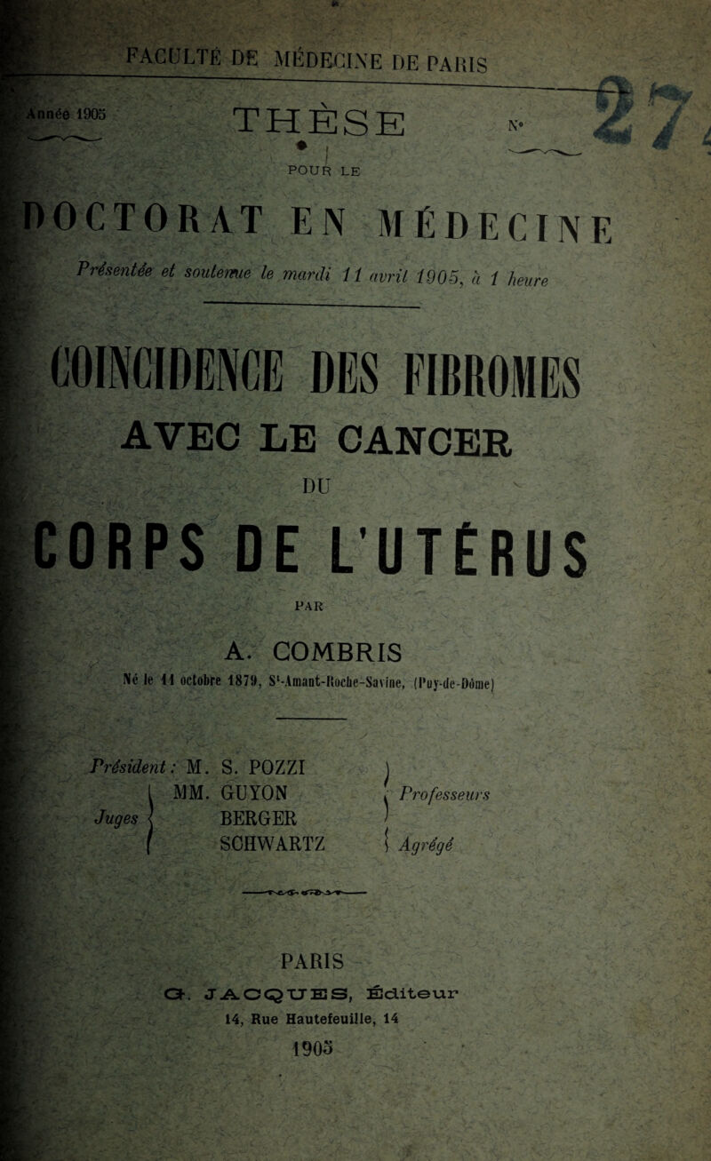 JP: U- FACULTÉ DE MÉDECINE DE PARIS innée 1905 THÈSE N« km 4m ^ POUR LE O C T O R A T EN MÉDECINE Présentée et soutemie le mardi it avril 1905 à 1 heure COÏNCIDENCE DES FIBROMES AVEC LE CANCER DU CORPS DE L’UTÉRUS PAR A. COMBRIS Né le 11 octobre 1879, SMmant-IîocIie-Savine, (Puy-de-Dôme) Président: M. S. POZZI 1 MM. GUYON Juges | BERGER f SCHWARTZ Professeurs Agrégé PARIS O. JACQUES, Éditeur 14, Rue Hautefeuille, 14 190o