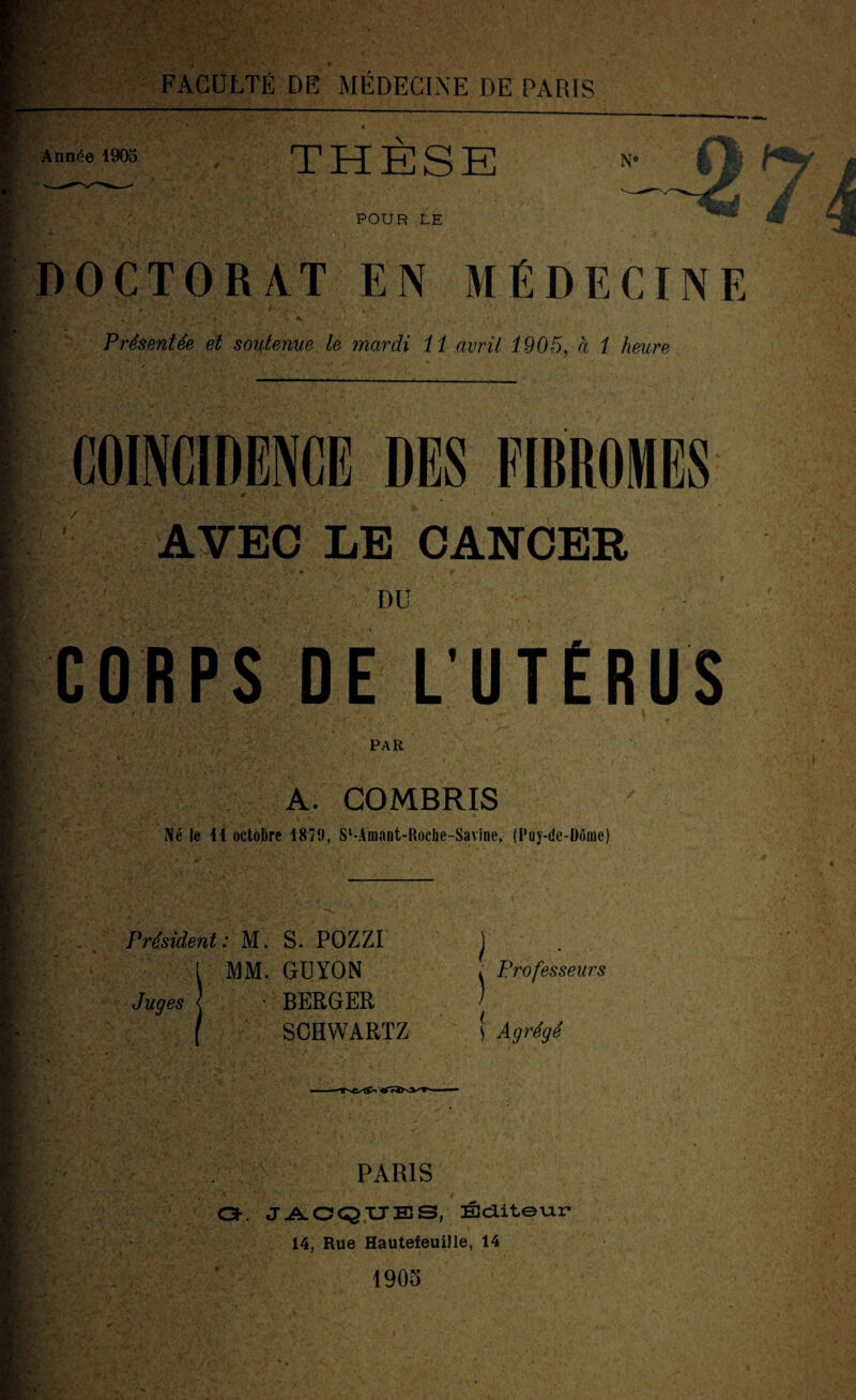 ; FACULTÉ DE MÉDECINE DE PARIS Année 1905 THESE N# Tr- JM L u POUR LE DOCTORAT EN MÉDECINE Présentée et soutenue le mardi 11 avril 1905, à 1 heure coïncidence des fibromes AVEC LE CANCER DU CORPS DE L'UTÉRUS PAR A. COMBRIS Né le 11 octobre 1871), S‘-Amant-RocIie-Savine, (Puy-de-Dôme) Président: M. S. POZZI MM. GUYON Juges ' BERGER SCHWARTZ ) ) Professeurs S Agrégé PARIS GE JACQUES, Editeur 14, Rue Hautefeuille, 14 1905 m I SB 4|