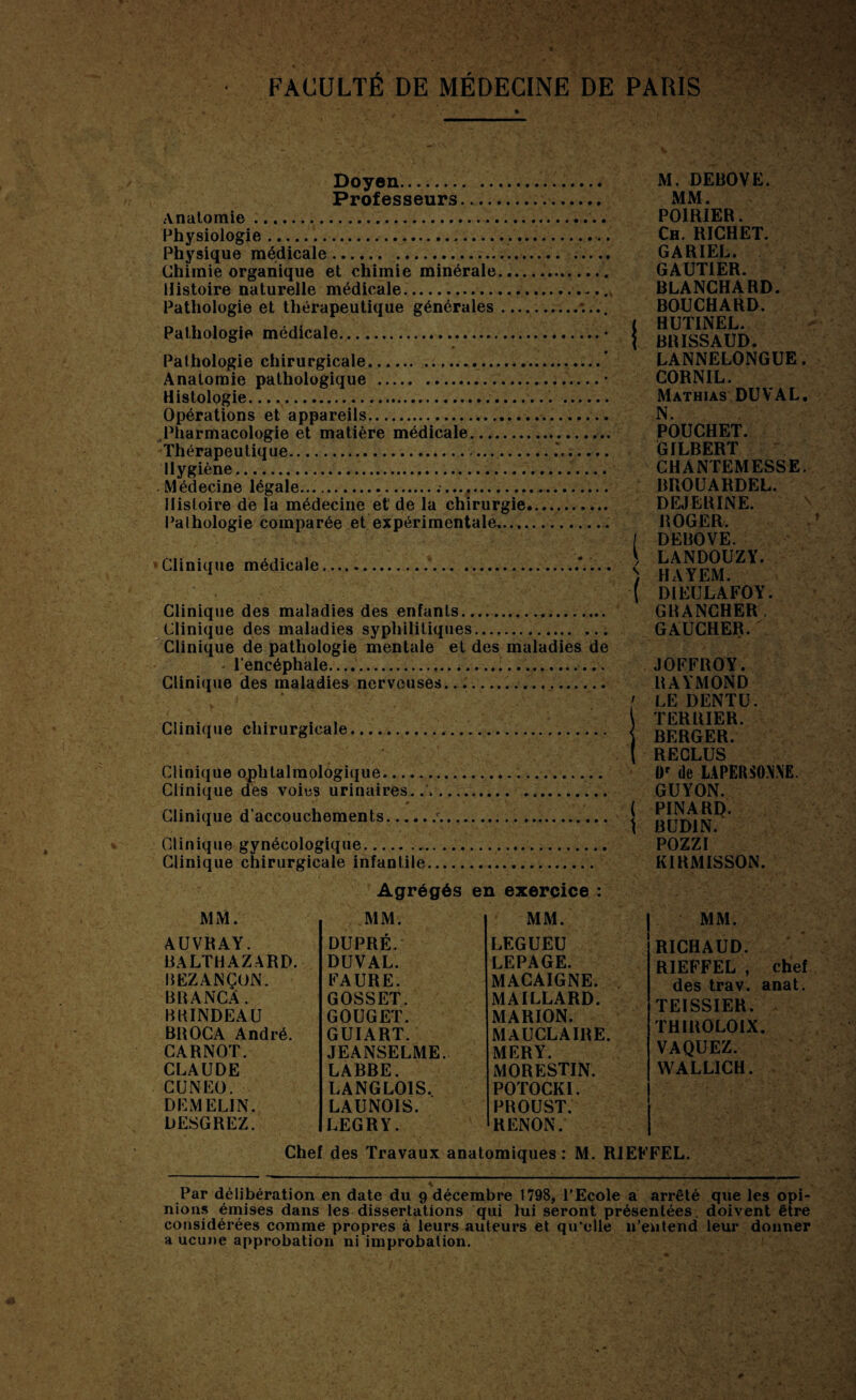 FACULTÉ DE MÉDECINE DE PARIS Doyen... . Professeurs... Anatomie... Physiologie. Physique médicale.... Chimie organique et chimie minérale.. Histoire naturelle médicale.... Pathologie et thérapeutique générales.*.... Pathologie médicale. Pathologie chirurgicale.. Anatomie pathologique ..— • Histologie.... . Opérations et appareils... Pharmacologie et matière médicale.... Thérapeutique... Hygiène...... Médecine légale.... Histoire de la médecine et' de la chirurgie..... Pathologie comparée et expérimentale,... Clinique médicale...*.... Clinique des maladies des enfants. Clinique des maladies syphilitiques...,. ... Clinique de pathologie mentale et des maladies de l’encéphale. Clinique des maladies nerveuses.. Clinique chirurgicale... Clinique ophtalmologique. Clinique des voies urinaires... ' * • V . \ , A Clinique d’accouchements..c.. Clinique gynécologique... Clinique chirurgicale infantile.. Agrégés en exercice : M. DEBOVE. MM. POIRIER. Ch. RICHET. GARIEL. GAUTIER. BLANCHARD. BOUCHARD. < HUTINEL. i BR ISS AUD. LANNELONGUE. CORNIL. Mathias DU VAL. N. POUCHET. GILBERT CHANTEMESSE. BROUARDEL. DEJERINE. ROGER. I DEBOVE. S LANDOUZY. s, HAYEM. ( DIEULAFOY. GRANCHER. GAUCHER. JOFFROY. RAYMOND ' LE DENTU. TERRIER, i BERGER. ( RECLUS l)r de L.4PERm\E. GUYON. ( PINARQ. \ BUD1N. POZZI KIRMISSON. MM. AUVRAY. BALTHAZARD. BEZANÇON. BR A NC A. BKINDEAU BROCA André. CARNOT. CLAUDE CUNEO. DEM ELI N. DESGREZ. MM. DUPRÉ. DUVAL. FAURE. GOSSET. GOUGET. GUIART. JEANSELME. LABBE. LANGLOIS. LAUNOIS. LEGRY. MM. LEGUEU LEPAGE. MACAIGNE. MAILLARD. MARION. MAUCLAIRE. MERY. MORESTIN. POTOCKI. PROUST. RENON. MM. RICHAUD. RIEFFEL , chef des trav. anat. TEISSIER. TH1ROLOIX. VAQUEZ. WALLICH. Chef des Travaux anatomiques : M. RIEFFEL. Par délibération en date du 9 décembre 1798, l’Ecole a arrêté que les opi¬ nions émises dans les dissertations qui lui seront présentées doivent être considérées comme propres à leurs auteurs et qu’elle n’entend leur donner a ucune approbation ni improbation.