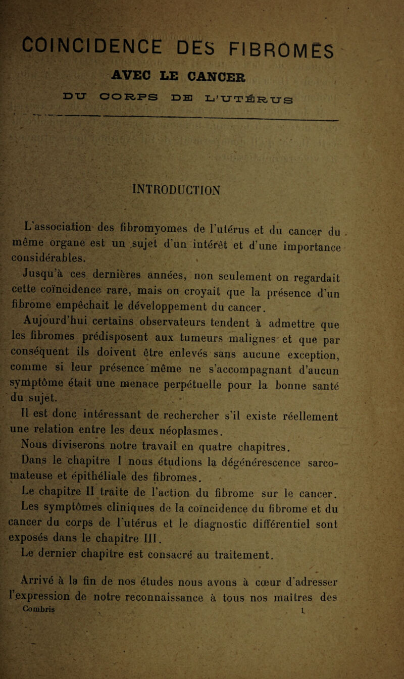 coïncidence des fibromes AVEC LE CANCER IDXJ CO RFS DE L'UTÉRUS INTRODUCTION L’association des fibromyomes de l’utérus et du cancer du même organe est un .sujet d’un intérêt et d’une importance considérables. Jusqu’à ces dernières années, non seulement on regardait cette coïncidence rare, mais on croyait que la présence d’un fibrome empêchait le développement du cancer. Aujourd’hui certains observateurs tendent à admettre que les fibromes prédisposent aux tumeurs malignes et que par conséquent ils doivent être enlevés sans aucune exception, comme si leur présence même ne s’accompagnant d’aucun symptôme était une menace perpétuelle pour la bonne santé du sujet. * Il est donc intéressant de rechercher s’il existe réellement une relation entre les deux néoplasmes. Nous diviserons notre travail en quatre chapitres. Dans le chapitre I nous étudions la dégénérescence sarco¬ mateuse et épithéliale des fibromes. Le chapitre II traite de Faction du fibrome sur le cancer. Les symptômes cliniques de la coïncidence du fibrome et du cancer du corps de 1 utérus et le diagnostic différentiel sont exposés dans le chapitre III. Le dernier chapitre est consacré au traitement. Arrivé à la fin de nos études nous avons à cœur d’adresser 1 expression de notre reconnaissance à tous nos maîtres des
