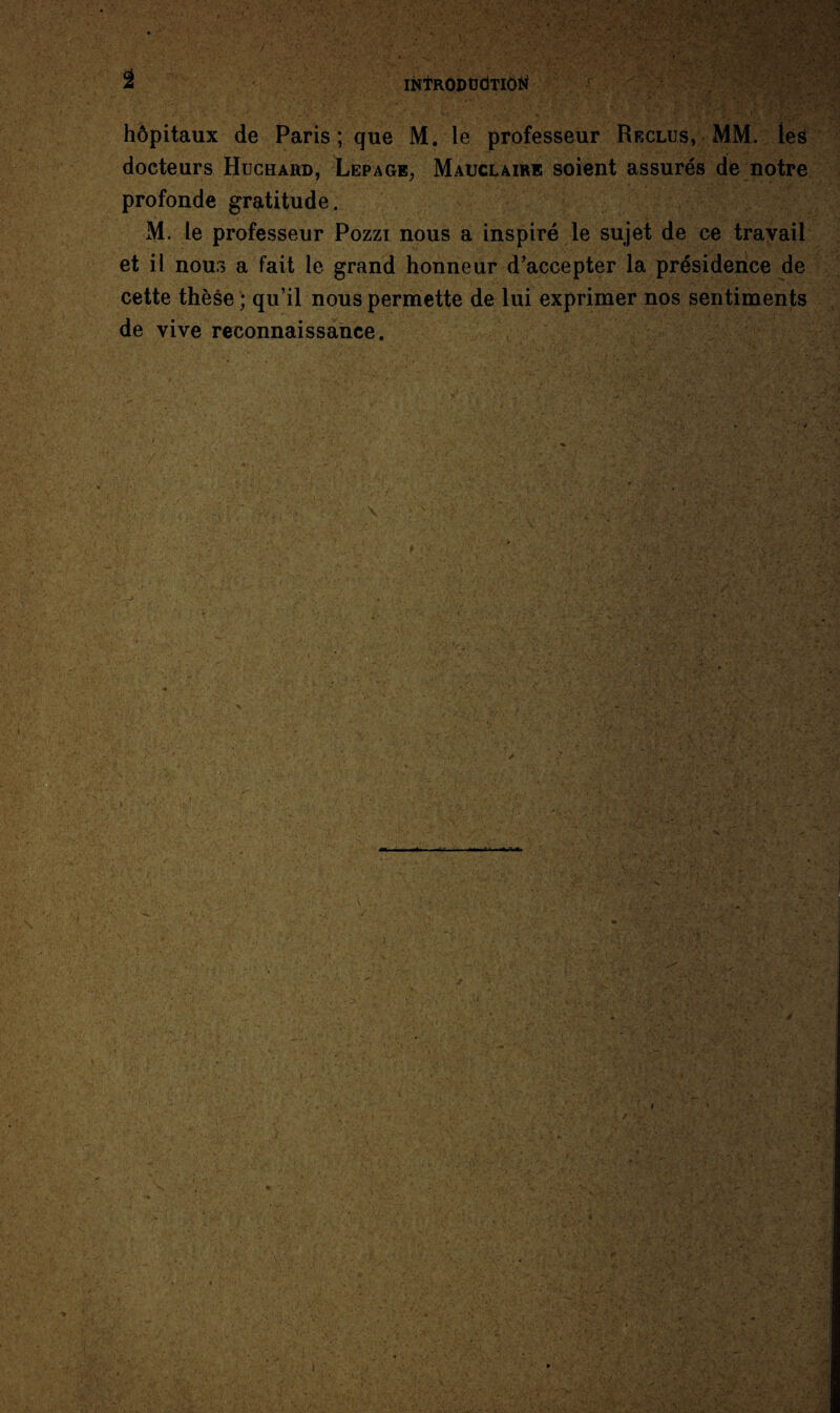 hôpitaux de Paris; que M. le professeur Reclus, MM. les docteurs Huchahd, Lepage, Mauclaire soient assurés de notre profonde gratitude. M. le professeur Pozzi nous a inspiré le sujet de ce travail et il nous a fait le grand honneur d’accepter la présidence de cette thèse ; qu’il nous permette de lui exprimer nos sentiments de vive reconnaissance.