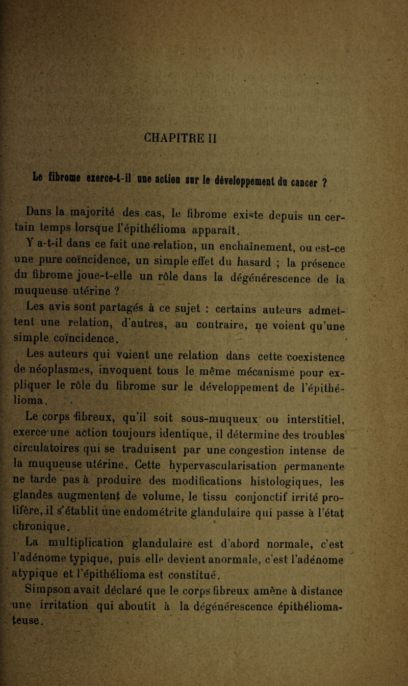 Le fibrome exerce-t-il une action sor le développement du cancer ? Dans la majorité des cas, le fibrome existe depuis un cer¬ tain temps lorsque l’épithélioma apparaît. Y a-t-il dans ce fait une relation, un enchaînement, ou est-ce une pure coïncidence, un simple effet du hasard ; la présence du fibrome joue-t-elle un rôle dans la dégénérescence de la muqueuse utérine ? Les avis sont partagés à ce sujet : certains auteurs admet¬ tent une relation, d autres, au contraire, ne voient qu’une simple coïncidence. Les auteurs qui voient une relation dans cette coexistence de néoplasmes, invoquent tous le même mécanisme pour ex¬ pliquer le rôle du fibrome sur le développement de l’épithé- lioma. Le corps fibreux, qu’il soit sous-muqueux ou interstitiel, exerce une action toujours identique, il détermine des troubles circulatoires qui se traduisent par une congestion intense de la muqueuse utérine. Cette hypervascularisation permanente ne tarde pas à produire des modifications histologiques, les glandes augmentent de volume, le tissu conjonctif irrité pro¬ lifère, il s’établit une endométrite glandulaire qui passe à l’état chronique. La multiplication glandulaire est d’abord normale, c’est l’adénome typique, puis elle devient anormale, c’est l’adénome atypique et l’épithélioma est constitué. Simpson avait déclaré que le corps fibreux amène à distance une irritation qui aboutit à la dégénérescence épithélioma- teuse.