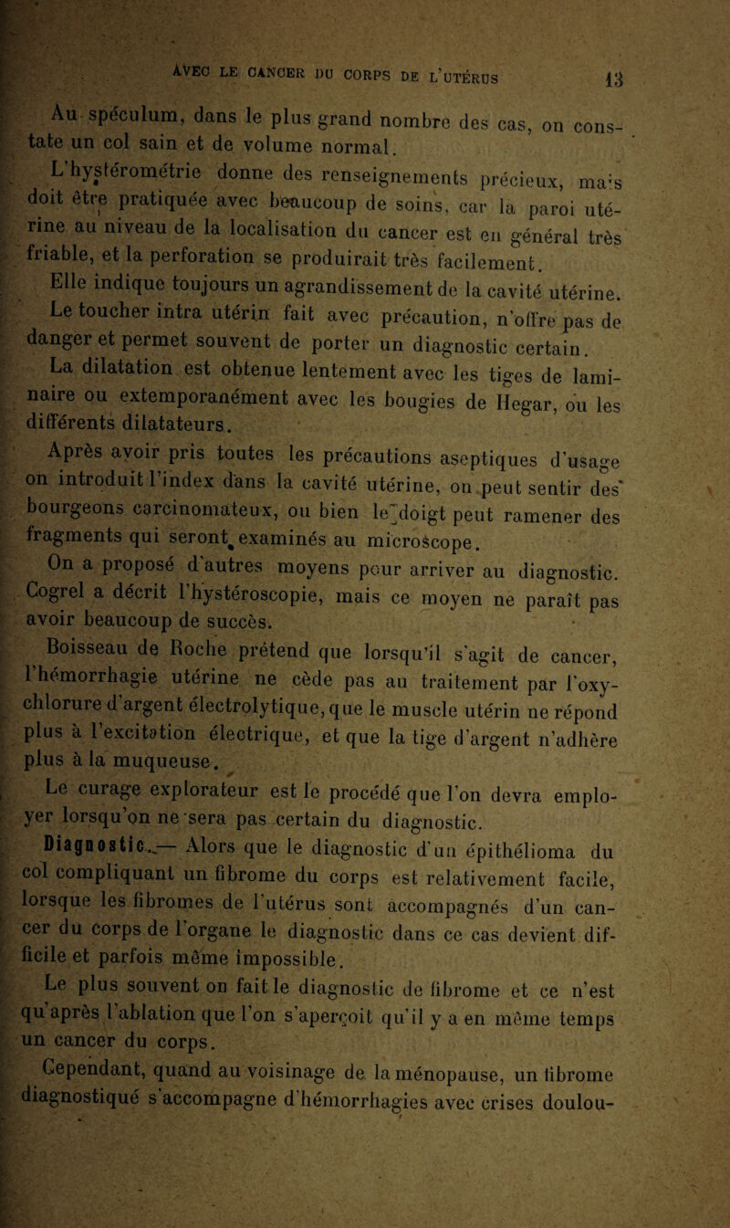 Au spéculum, dans le plus grand nombre des cas, on cons- tate un col sain et de volume normal L’hystérome'trie donne des renseignements précieux, ma:s doit être pratiquée avec beaucoup de soins, car la paroi uté¬ rine au niveau de la localisation du cancer est eu général très friable, et la perforation se produirait très facilement. Elle indique toujours un agrandissement de la cavité utérine. Le toucher intra utérin fait avec précaution, n'offre pas de danger et permet souvent de porter un diagnostic certain. La dilatation est obtenue lentement avec les tiges de lami¬ naire ou extemporanément avec les bougies de Hegar, ou les différents dilatateurs. Après avoir pris toutes les précautions aseptiques dusage on introduit l’index dans la cavité utérine, on peut sentir des' bourgeons carcinomateux, ou bien le^doigt peut ramener des fragments qui seront^ examinés au microàcope. On a proposé d autres moyens pour arriver au diagnostic. Gogrel a décrit 1 hystéroscopie, mais ce moyen ne paraît pas avoir beaucoup de succès. ^ Boisseau de Roche prétend que lorsqu’il s'agit de cancer, 1 hémorrhagie utérine ne cède pas au traitement par l’oxy- chlorure d argent électrolytique, que le muscle utérin ne répond plus à l’excitation électrique, et que la tige d’argent n’adhère plus à la muqueuse. Le curage explorateur est le procédé que l’on devra emplo¬ yer lorsqu’on ne sera pas certain du diagnostic. Diagnostic..— Alors que le diagnostic d’un épithélioma du col compliquant un fibrome du corps est relativement facile, lorsque les fibromes de 1 utérus sont accompagnés d un can¬ cer du corps de 1 organe le diagnostic dans ce cas devient dif¬ ficile et parfois même impossible. Le plus souvent on faille diagnostic de fibrome et ce n’est qu après l ablation que 1 on s aperçoit qu’il y a en même temps un cancer du corps. Cependant, quand au voisinage de la ménopause, un fibrome diagnostiqué s accompagne d hémorrhagies avec crises doulou-