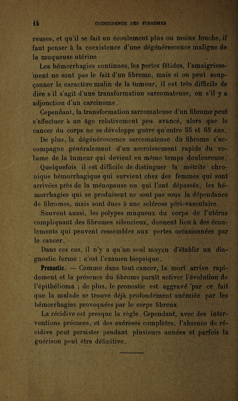 reuses, et qu'il se fait un écoulement plus ou moins louche, il faut penser à la coexistence d’une dégénérescence maligne de la muqueuse utérine . Les hémorrhagies continues, les pertes fétides, l’amaigrisse¬ ment ne sont pas le fait d’un fibrome, mais si on peut soup¬ çonner le caractère malin de la tumeur, il est très difficile de dire s'il s’agit d’une transformation sarcomateuse, ou s’il y a adjonction d’un carcinome. Cependant, la transformation sarcomateuse d’un fibrome peut s’effectuer à un âge relativement peu avancé, alors que le cancer du corps ne se développe guère qu’entre 55 et 65 ans. De plus, la dégénérescence sarcomateuse du fibrome s’ac¬ compagne généralement d’un accroissement rapide du vo¬ lume de la tumeur qui devient en même temps douloureuse. Quelquefois il est difficile de distinguer la métrite chro¬ nique hémorrhagique qui survient chez des femmes qui sont arrivées près de la ménopause ou qui l’ont dépassée, les hé¬ morrhagies qui se produisent ne sont pas sous la dépendance de fibromes, mais sont dues aune sclérose péri-vasculaire. Souvent aussi, les polypes muqueux du corps de l’utérus compliquant des fibromes silencieux, donnent lieu à des écou¬ lements qui peuvent ressembler aux pertes occasionnées par le cancer. Dans ces cas, il n’y a qu’un seul moyen d’établir un dia¬ gnostic ferme : c’est l’examen biopsique. Pronostic. — Gomme dans tout cancer, la mort arrive rapi¬ dement et la présence du fibrome paraît activer l’évolution de répithélioma ; de plus, le pronostic est aggravé 'par ce fait que la malade se trouve déjà profondément anémiée par les hémorrhagies provoquées par le corps fibreux. La récidive est presque la règle. Cependant, avec des inter¬ ventions précoces, et des exérèses complètes, l’absence de ré¬ cidive peut persister pendant plusieurs années et parfois la guérison peut être définitive.