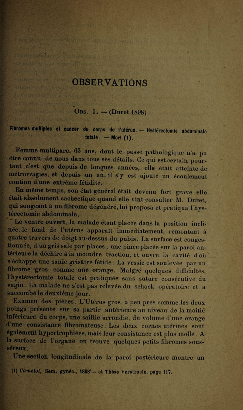 OBSERVATIONS « O bs. I. — (Duret 1898) Fibromes multiples et cancer du corps de l'Utérus. — Hystérectomie abdominale totale. — Mort (1). Femme multipare* 60 ans, dont le passé pathologique n’a pu être connu de nous dans tous ses détails. Ce qui est certain pour¬ tant c’est que depuis de longues années, elle était atteinte de métrorragies, et depuis un an, il s’y est ajouté un écoulement continu d’une extrême fétidité. En même temps, son état général était devenu fort grave elle était absolument cachectique quand elle vint consulter M. Duret, qui songeant à un fibrome dégénéré, lui proposa et pratiqua l’hys- térectomie abdominale. Le ventre ouvert, la malade étant placée dans la position incli- née, le fond de 1 utérus apparaît immédiatement, remontant à quatre travers de doigt au-dessus du pubis. La surface est conges¬ tionnée, d un gris sale par places ; une pince placée sur la paroi an¬ térieure la déchire à la moindre traction, et ouvre la cavité d’où' s échappe une sanie grisâtre fétide. La vessie est soulevée par un fibrome gros comme une orange. Malgré quelques difficultés, 1 hystérectomie totale est pratiquée sans suture consécutive du vagin. La malade ne s est pas relevée du scliock opératoire et a succombé le deuxième jour. Examen des pièces. L Utérus gros à peu près comme les deux poings présente sur sa partie antérieure au niveau de la moitié inférieure du corps, une saillie arrondie, du volume d’une orange dune consistance fibromateuse. Les deux cornes utérines sont également hypertrophiées, mais leur consistance est plus molle. A la surface de l’organe on trouve quelques petits fibromes sous- séreux . ■ • Une section longitudinale de la paroi postérieure montre un (1) Camelot, Sem. gynéc., 18985—* et Thèse Verstraele, page 117.