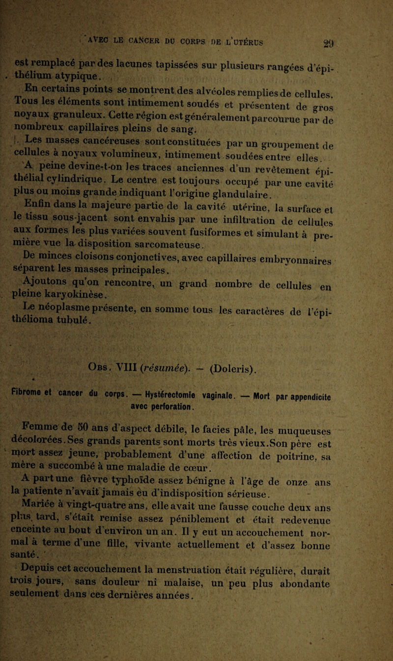 est remplacé par des lacunes tapissées sur plusieurs rangées d’épi¬ thélium atypique. 1 En certains points se montrent.des alvéoles remplies de cellules Tous les éléments sont intimement soudés et présentent de »ros noyaux granuleux. Cette région est généralement parcourue par de nombreux capillaires pleins de sang. J' Les masses cancéreuses sont constituées par un groupement de cellules à noyaux volumineux, intimement soudées entre elles A peine devine-t-on les traces anciennes d’un revêtement épi¬ thélial cylindrique. Le centre est toujours occupé par une cavité plus ou moins grande indiquant l’origine glandulaire. Enfin dans la majeure partie de la cavité utérine, la surface et le tissu sous-jacent sont envahis par une infiltration de cellules aux formes les plus variées souvent fusiformes et simulant à pre¬ mière vue la disposition sarcomateuse. De minces cloisons conjonctives, avec capillaires embryonnaires séparent les masses principales. Ajoutons qu’on rencontre, un grand nombre de cellules en pleine karyokinèse. Le néoplasme présente, en somme tous les caractères de l’éoi- thélioma tubulé. . ^ Obs , VIII (résumée). — (Doleris). Fibrome et cancer du corps. — Hystérectomie vaginale. — Mort par appendicite avec perforation. Femme de 50 ans d’aspect débile, le faciès pâle, les muqueuses décolorées. Ses grands parents sont morts très vieux.Son père est mort assez jeune, probablement d’une affection de poitrine, sa mère a succombé à une maladie de cœur. A part une fièvre typhoïde assez bénigne à l’âge de onze ans la patiente n avait jamais èu d’indisposition sérieuse. Mariée à vingt-quatre ans, elle avait une fausse couche deux ans plus, tard, s’était remise assez péniblement et était redevenue enceinte au bout d environ un an. Il y eut un accouchement nor¬ mal à terme d une fille, vivante actuellement et d’assez bonne santé. * Depuis cet accouchement la menstruation était régulière, durait trois jours, sans douleur ni malaise, un peu plus abondante seulement dans ces dernières années.