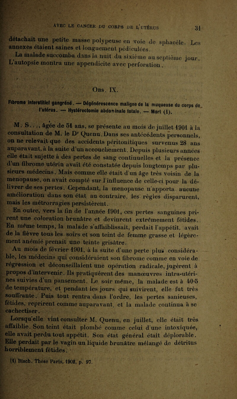 K fi*'' . | détachait une petite masse polypeuse en voie de sphacèle. Les annexes étaient saines et longuement pédiculées La malade succomba dans la nuit du sixième au septième jour. L’autopsie montra une appendicite avec perforation I t. * ■ V,' -• -1 • . ' - ' .  ' . 'yr v*. Obs. IX. ' Fibrome interstitiel gangréné. — Dégénérescence maligne de la muqueuse du corps de l’utérus. — Hystérectomie abdominale totale. — Mort (1). M. S.. ., âgée de 51 ans, se présente au mois de juillet 1901 à la consultation de M. le Dr Quenu.Dans ses antécédents personnels, on ne relevait que des accidents péritonitiques survenus 28 ans aupai avant, a la suite d un accouchement. Depuis plusieurs années elle était sujette à des pertes de sang continuelles et la présence d un fibrome utérin avait été constatée depuis longtemps par plu¬ sieurs médecins. Mais comme elle était d’un âge très voisin de la ménopausé, on avait compté sur T influence de celle-ci pour la dé¬ livrer de ses pertes. Cependant, la ménopausé n apporta aucune amélioration dans son état au contraire, les règles disparurent, mais les métrorragies persistèrent. En outre, vers la fin de 1 année 1901, ces pertes sanguines pri¬ rent une coloration brunâtre et devinrent extrêmement fétides. ï nièine temps, la malade s’affaiblissait, perdait F appétit, avait de la fièvre tous les soirs et son teint de femme grasse et légère¬ ment anémié prenait une teinte grisâtre. Au mois de février 1901, à la suite d’une perte plus considéra¬ ble, les médecins qui considéraient son fibrome comme en voie de régression et déconseillaient une opération radicale, jugèrent à propos d intervenir. Ils pratiquèrent des manœuvres intra-utéri¬ nes suivies d’un pansement. Le soir même, la malade est à 40j5 de température, et pendant les jours qui suivirent, elle fut très soutirante. Puis tout rentra dans l’ordre, les pertes sanieuses, fétides, reprirent comme auparavant, et la malade continua à se cachectiser. Lorsqu’elle vint consulter M. Quenu, en juillet, elle était très affaiblie. Son teint était plombé comme celui d’une intoxiquée, elle avait perdu tout appétit. Son état général était déplorable. Elle perdait par le vagin un liquide brunâtre mélangé de détritus horriblement fétides. * (i) Bisch. Thèse Paris, 1902, p. 97.