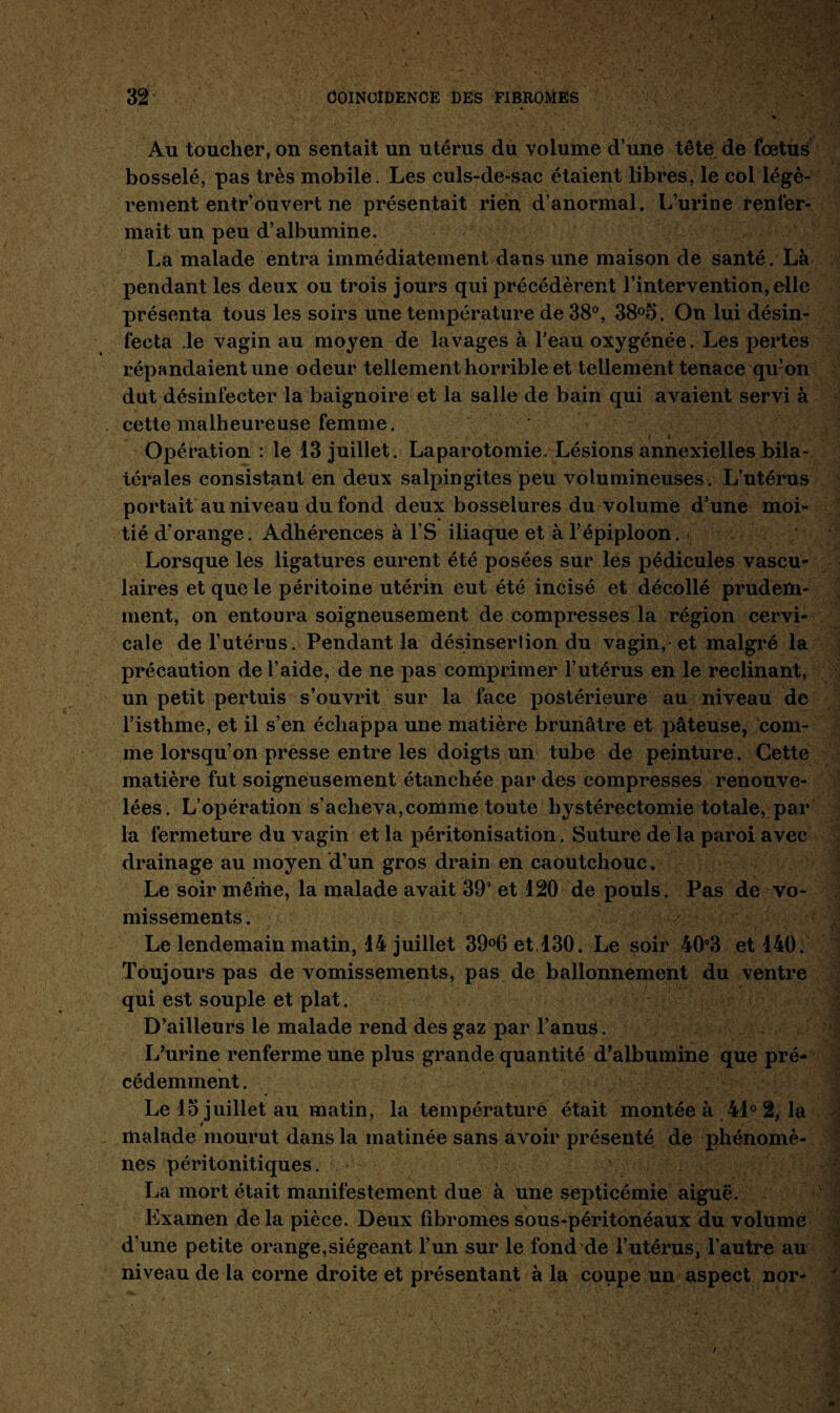 Au toucher, on sentait un utérus du volume d’une tête de fœtus bosselé, pas très mobile. Les culs-de-sac étaient libres, le col légè¬ rement entr’ouvert ne présentait rien d’anormal. L’urine renfer¬ mait un peu d’albumine. La malade entra immédiatement dans une maison de santé. Là pendant les deux ou trois jours qui précédèrent l’intervention, elle X>résenta tous les soirs une température de 38°, 38°5. On lui désin¬ fecta le vagin au moyen de lavages à l’eau oxygénée. Les pertes répandaient une odeur tellement horrible et tellement tenace qu’on dut désinfecter la baignoire et la salle de bain qui avaient servi à cette malheureuse femme. Opération : le 13 juillet. Laparotomie. Lésions annexielles bila¬ térales consistant en deux salpingites peu volumineuses. L’utérus portait au niveau du fond deux bosselures du volume d’une moi¬ tié d’orange. Adhérences à l’S iliaque et à l’épiploon.. Lorsque les ligatures eurent été posées sur les pédicules vascu¬ laires et que le péritoine utérin eut été incisé et décollé prudem¬ ment, on entoura soigneusement de compresses la région cervi¬ cale de l’utérus. Pendant la désinserlion du vagin, et malgré la X>récaution de l’aide, de ne x>as comprimer l’utérus en le réclinant, un petit pertuis s’ouvrit sur la face x>ostérieure au niveau de l’isthme, et il s’en échappa une matière brunâtre et x>âteuse, com¬ me lorsqu’on presse entre les doigts un tube de peinture. Cette matière fut soigneusement étanchée par des compresses renouve¬ lées. L’ox>ération s'acheva,comme toute hystérectomie totale, par la fermeture du vagin et la x>éritonisation. Suture de la paroi avec drainage au moyen d’un gros drain en caoutchouc . Le soir même, la malade avait 39’ et 120 de pouls. Pas de vo¬ missements . Le lendemain matin, 14 juillet 39°6et,130. Le soir 40°3 et 140. Toujours pas de vomissements, pas de ballonnement du ventre qui est souple et plat. D’ailleurs le malade rend des gaz par l’anus. L’urine renferme une plus grande quantité d’albumine que pré¬ cédemment . Le 15 juillet au matin, la température était montée à 41° 2, la malade mourut dans la matinée sans avoir présenté de x>hénomè- nes péritonitiques. La mort était manifestement due à une septicémie aiguë. Examen de la pièce. Deux fibromes sous-péritonëaux du volume d’une petite orange,siégeant l’un sur le fond de l’utérus, l'autre au niveau de la corne droite et présentant à la coupe un aspect nor-