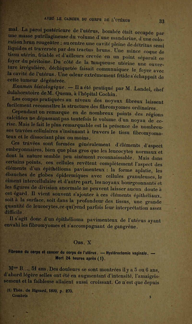 mal. La paroi postérieure de l’utérus, bombée était occupée par une masse putrilagineuse du volume d'une mandarine, d’une colo¬ ration brun rougeâtre ; au centre une cavité pleine de détritus serai liquides et traversée par des tractus bruns. Une mince coque de tissu utérin, friable et d’ailleurs crevée en un point séparait ce foyer du péritoine. Du côté de la muqueuse utérine une ouver¬ ture irrégulière, déchiquetée faisait communiquer le foyer avec la cavité de l’utérus. Une odeur extrêmement fétide s échappait de cette tumeur dégénérée. n Examen histologique. — Il a été pratiqué parM. Landel chef dulaboratoire de M. Quenu, à l’hôpital Cochin. Les coupes pratiquées au niveau des noyaux fibreux laissent facilement reconnaître la structure des fibromyomes ordinaires. Cependant on remarque en de nombreux points des régions calcifiées ne dépassant pas toutefois le volume d’un noyau de ce¬ rise. Mais le fait le plus remarquable est la présence de nombreu¬ ses travées cellulaires s’insinuant à travers le tissu fibromyoma- teux et le dissociant plus ou moins. Ces travées sont formées généralement d’éléments d’aspect embryonnaires, bien que plus gros que les leucocytes normaux et dont la nature semble peu aisément reconnaissable. Mais dans certains points, ces cellules revêtent complètement l’aspect des éléments d’un épithélioma pavimenteux : la forme aplatie, les ébauches de globes épidermiques avec cellules granuleuses, le ciment intercellulaire et d’autre part, les noyaux bourgeonnants et les figures de division anormale ne peuvent laisser aucun doute à cet égard. Il vient souvent s’ajouter à ces éléments épithéliaux, soit à la surface, soit dans la profondeur des tissus, une grande quantité de leucocytes, ce qui “rend parfois leur interprétation assez difficile. Il s’agit donc d’un épithélioma pavimenteux de l’utérus ayant envahi les fibromyomes et s’accompagnant de gangrène. Obs. X Fibrome du corps et cancer du corps de l’utérus. — Hystérectomie vaginale. — Mort 24 heures après (1). Mme B..., 51 ans. Des douleurs se sont montrées il y a 5 ou 6 ans, d abord légère selles ont été en augmentant d’intensité, l’amaigris¬ sement et la faiblesse allaient aussi croissant. Ce n’est que depuis (i) Thés, de Bigeard, 1899, p. 270. Combris *