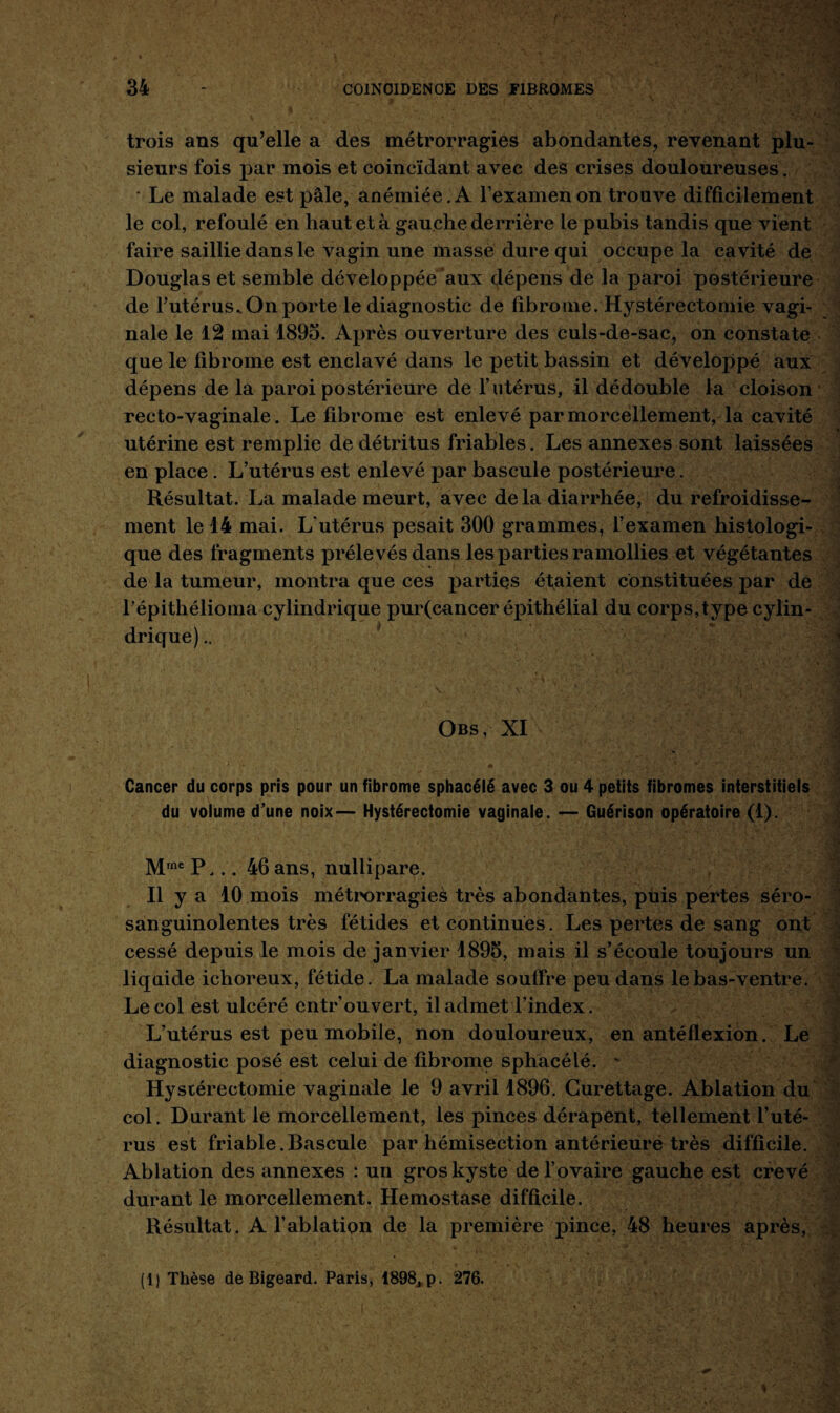 trois ans qu’elle a des métrorragies abondantes, revenant plu¬ sieurs fois par mois et coincïdant avec des crises douloureuses. * Le malade est pâle, anémiée. A l’examen on trouve difficilement le col, refoulé en haut et à gauche derrière le pubis tandis que vient faire saillie dans le vagin une masse dure qui occupe la cavité de Douglas et semble développée aux dépens de la paroi postérieure de l’utérus. On porte le diagnostic de fibrome. Hystérectomie vagi¬ nale le 12 mai 1893. Après ouverture des culs-de-sac, on constate que le fibrome est enclavé dans le petit bassin et développé aux dépens de la paroi postérieure de l’utérus, il dédouble la cloison recto-vaginale. Le fibrome est enlevé par morcellement, la cavité utérine est remplie de détritus friables. Les annexes sont laissées en place. L’utérus est enlevé par bascule postérieure. Résultat. La malade meurt, avec delà diarrhée, du refroidisse¬ ment le 14 mai. L'utérus pesait 300 grammes, l’examen histologi¬ que des fragments prélevés dans les parties ramollies et végétantes de la tumeur, montra que ces parties étaient constituées par de Lépithélioma cylindrique pur(cancer épithélial du corps,type cylin¬ drique) .. Obs, XI Cancer du corps pris pour un fibrome sphacélé avec 3 ou 4 petits fibromes interstitiels du volume d’une noix— Hystérectomie vaginale. — Guérison opératoire (1). Mrne P... 46 ans, nullipare. Il y a 10 mois métrorragies très abondantes, puis pertes séro- sanguinolentes très fétides et continues. Les pertes de sang ont cessé depuis le mois de janvier 1895, mais il s’écoule toujours un liquide ichoreux, fétide. La malade souffre peu dans le bas-ventre. Le col est ulcéré entrouvert, il admet l’index. L’utérus est peu mobile, non douloureux, en antéflexion. Le diagnostic posé est celui de fibrome sphacélé. ' Hystérectomie vaginale le 9 avril 1896. Curettage. Ablation du col. Durant le morcellement, les pinces dérapent, tellement l’uté¬ rus est friable.Bascule par hémisection antérieure très difficile. Ablation des annexes : un gros kyste de l’ovaire gauche est crevé durant le morcellement. Hémostase difficile. Résultat. A l’ablation de la première pince, 48 heures après, (1) Thèse de Bigeard. Paris, 1898, p. 276.