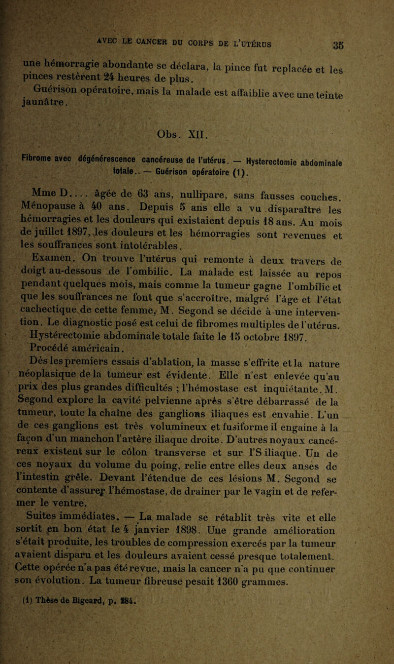 une hémorragie abondante se déclara, la pince fut replacée et les pinces restèrent 24 heures de plus. Guérison opératoire, mais la malade est affaiblie avec une teinte jaunâtre. Obs. XII. Fibrome avec dégénérescence cancéreuse de l’utérus. - Hysterectomie abdominale totale.. — Guérison opératoire (1). MmeD.... âgée de 63 ans, nullipare, sans fausses couches. Ménopause à 40 ans. Depuis 5 ans elle a vu disparaître les hémorragies et les douleurs qui existaient depuis 18 ans. Au mois de juillet 1897, les douleurs et les hémorragies sont revenues et les souffrances sont intolérables. Examen. On trouve l’utérus qui remonte à deux travers de doigt au-dessous de l’ombilic. La malade est laissée au repos pendant quelques mois, mais comme la tumeur gagne l’ombilic et que les souffrances ne font que s’accroître, malgré l’âge et l’état cachectique de cette femme, M. Segond se décide à une interven¬ tion. Le diagnostic posé est celui de fibromes multiples de l’utérus. Hystérectomie abdominale totale faite le 15 octobre 1897. Procédé américain. Dès les premiers essais d’ablation, la masse s’effrite et la nature néoplasique de la tumeur est évidente. Elle n’est enlevée qu’au prix des plus grandes difficultés ; l’hémostase est inquiétante. M. Segond explore la cayité pelvienne après s’être débarrassé de la tumeur, toute la chaîne des ganglions iliaques est envahie. L’un de ces ganglions est très volumineux et fusiforme il engaine à la façon d’un manchon l’artère iliaque droite. D’autres noyaux cancé¬ reux existent sur le côlon transverse et sur l’S iliaque. Un de ces noyaux du volume du poing, relie entre elles deux anses de l’intestin grêle. Devant l’étendue de ces lésions M. Segond se contente d’assurey l’hémostase, de drainer par le vagin et de refer¬ mer le ventre. Suites immédiates. — La malade se rétablit très vite et elle sortit en bon état le 4 janvier 1898. Une grande amélioration s était produite, les troubles de compression exercés par la tumeur avaient disparu et les douleurs avaient cessé presque totalement. Cette opérée n’a pas été revue, mais la cancer n’a pu que continuer son évolution. La tumeur fibreuse pesait 1360 grammes. (1) Thèse de Bigeard, p. 284.