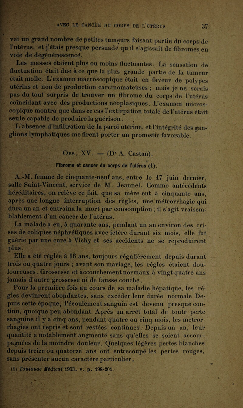 vai un grand nombre de petites tumeurs faisant partie du corps de l’utérus, et j’étais presque persuadé qu’il s’agissait de fibromes en voie de dégénérescence. Les masses étaient plus ou moins fluctuantes. La sensation de fluctuation était due a ce que la plus grainde partie de la tumeur était molle. L’examen macroscopique était en faveur de polypes utérins et non de production carcinomateuses ; mais je ne serais pas du tout surpris de trouver un fibrome du corps,1 de l'utérus coïncidant avec des productions néoplasiques. L’examen micros¬ copique montra que dans ce cas l’extirpation totale de l’utérus était seule capable de produire la guérison. L’absence d’infiltration de la paroi utérine, et l’intégrité des gan¬ glions lymphatiques me firent porter un pronostic favorable. Obs. XV. — (Dr A. Castan). Fibrome et cancer du corps de l’utérus (1). A.-M. femme de cinquante-neuf ans, entre le 17 juin dernier, salle Saint-Vincent, service de M. Jeannel. Gomme antécédents héréditaires, on relève celait, que sa mère eut à cinquante ans, après une longue interruption des règles, une métrorrhagie qui dura un an et entraîna la mort par consomption ; il s’agit vraisem¬ blablement d’un cancer de l’utérus. La malade a eu, à quarante ans, pendant un an environ des cri¬ ses de coliques néphrétiques avec ictère durant six mois, elle fut guérie par une cure à Vichy et ses accidents ne se reproduirent plus. « Elle a été réglée à 16 ans, toujours régulièrement depuis durant trois ou quatre jours ; avant son mariage, les règles étaient dou¬ loureuses . Grossesse et accouchement normaux à vingt-quatre ans jamais d’autre grossesse ni de fausse couche. Pour la première fois au cours de sa maladie hépatique, les rè¬ gles devinrent abondantes, sans excéder leur durée normale De¬ puis cette époque, Pécoulement sanguin est devenu presque con¬ tinu, quoique peu abondant. Après un arrêt total de toute perte sanguine il y a cinq ans, pendant quatre ou cinq mois, les metror rhagies ont repris et sont restées continues. Depuis un an, leur quantité a notablement augmenté sans qu’elles se soient accom¬ pagnées de la moindre douleur. Quelques légères pertes blanches depuis treize ou quatorze ans ont entrecoupé les pertes rouges, sans présenter aucun caractère particulier. (!) Toulouse Médical 1903. v. p. 198-201.