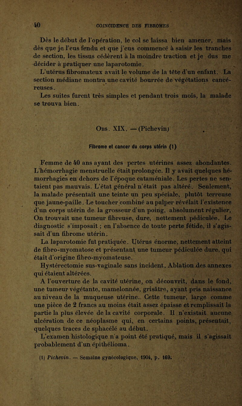 Des le début de l’opération, le col se laissa bien amener, mais dès que je, l’eus fendu et que j’eus commencé à saisir les tranches de section, les tissus cédèrent à la moindre traction et je dus me décider à pratiquer une laparotomie. L’utérus fibromateux avait le volume de la tête d’un enfant. La N section médiane montra une cavité bourrée de végétations cancé¬ reuses. Les suites furent très simples et pendant trois mois, la malade se trouva bien. i . Obs. XIX. —(Pichevin) Fibrome et cancer du corps utérin (1) Femme de 40 ans ayant des pertes utérines assez abondantes. L’hémorrhagie menstruelle était prolongée. Il y avait quelques hé¬ morrhagies en dehors de l’époque cataméniale. Les pertes ne sen¬ taient pas mauvais. L’état général n’était pas altéré. Seulement, la malade présentait une teinte un peu spéciale, plutôt terreuse que jaune-paille. Le toucher'combiné au palper révélait l’existence d’un corps utérin de la grosseur d’un poing, absolument régulier, On trouvait une tumeur fibreuse, dure, nettement pédiculée. Le diagnostic s’imposait ; en l’absence de toute perte fétide, il s’agis¬ sait d’un fibrome utérin. La laparotomie fut pratiquée. Utérus énorme, nettement atteint de fibro-myomatose et présentant une tumeur pédiculée dure, qui était d’origine fibro-myomateuse. Hystérectomie sus-vaginale sans incident. Ablation des annexes qui étaient altérées. A l’ouverture de la cavité utérine, on découvrit, dans le fond, une tumeur végétante, mamelonnée, grisâtre, ayant pris naissance au niveau de la muqueuse utérine.. Cette tumeur, large comme une pièce de 2 francs au moins était assez épaisse et remplissait la partie la plus élevée de la cavité corporale. Il n’existait aucune ulcération de ce néoplasme qui, en certains points, présentait, quelques traces de sphacélé au début. L’examen histologique n’a point été pratiqué, mais il s’agissait probablement d’un épithélioma. (1) Pichevin. — Semaine gynécologique, 1904, p. 169.