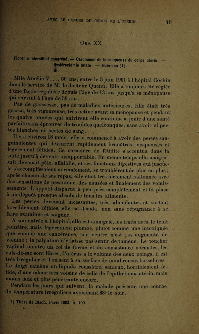 '■ ' Obs. XX mf'7 - « j ; . r Fibrome interstitiel gangréné.-— Carcinome de la muqueuse du corps utérin. — Hystérectomie totale. — Guérison (1). è Mlle Amélie V..., 56 ans, entre le 5 juin 1901 à l’hôpital Cochin dans le service de M. le docteur Quenu. Elle a toujours été réglée d une façon régulière depuis l’âge de 13 ans jusqu’à sa ménopause qui survint à 1 âge de 51 ans. I as de grossesse, pas de maladies antérieures. Elle était très grasse, très vigoureuse, très active avant sa ménopause et pendant les quatre années qui suivirent elle continua à jouir d’une santé parfaite sans éprouver de troubles quelconques, sans avoir ni per¬ tes blanches ni pertes de sang. II y a environ 18 mois, elle a commencé à avoir des pertes san¬ guinolentes qui devinrent rapidement brunâtres, visqueuses et légèrement fétides. Ce caractère de fétidité s’accentua dans la suite jusqu à devenir insupportable. En même temps elle maigris¬ sait, devenait pâle, affaiblie, et ses fonctions digestives qui jusque- là s accomplissaient normalement, se troublèrent de plus en plus ; après chacun de ses repas, elle était très fortement ballonnée avec des sensations de pesanteur, des nausées et finalement des vomis¬ sements. L appétit disparut à peu près complètement et fit place à un dégoût presque absolu de tous les aliments. Les pertes devenant incessantes, très abondantes et surtout horriblement fétides, elle se décida, non sans répugnance à se faire examiner et soigner. A son entrée à l’hôpital, elle est amaigrie, les traits tirés, le teint jaunâtre, mais légèrement plombé, plutôt comme une intoxiquée que comme une cancéreuse, son ventre n’est pas augmenté de volume ; la palpation n’y laisse pas sentir de tumeur. Le toucher vaginal montre un col de forme et de consistance normales, les culs-de-sac sont libres, l’utérus a le volume des deux poings, il est très irrégulier et l’on sent à sa surface de nombreuses bosselures. Le doigt ramène un liquide roussàtre, sanieux, horriblement fé¬ tide, d une odeur très voisine de celle de l’épithélioma utérin, mais moins fade et plus pénétrante encore. Pendant les jours qui suivent, la malade présente une courbe ; de température irrégulière avoisinant 38° le soir. R* ... • , ; / ; • y j . (1) Thèse de Bisch. Paris 1902, p. 100.