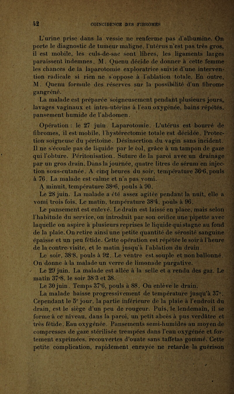 L’urine prise dans la vessie ne renferme pas d’albumine. On porte le diagnostic de tumeur maligne, l’utérus n’est pas très gros, il est mobile, les culs-de-sac sont libres, les ligaments larges paraissent indemnes. M. Quenu décide de donner à cette femme les chances de la laparotomie exploratrice suivie d’une interven¬ tion radicale si rien ne s’oppose à l’ablation totale. En outre, M. Quenu formule des réserves sur la possibilité d’un fibrome gangréné. La malade est préparée soigneusement pendant plusieurs jours, lavages vaginaux et intra-utérins à l’éau oxygénée, bains répétés, pansement humide de l’abdomen. Opération: le 27 juin. Laparotomie. L’utérus est bourré de fibromes, il est mobile, l hystérectomie totale est décidée. Protec¬ tion soigneuse du péritoine. Désinsertion du vagin sans incident. Il ne s’écoule pas de liquide par le col, grâce à un tampon de gaze qui l’obture. Péritonisation. Suture de la paroi avec un drainage par un gros drain. Dans la journée, quatre litres de sérum en injec¬ tion sous-cutanée. A cinq heures du soir, température 36°6, pouls à 76. La malade est calme et n’a pas vomi. A minuit, température 38°6, pouls à 90. Le 28 juin. La malade a été assez agitée pendant la nuit, elle a vomi trois fois. Le matin, température 38°4, pouls à 96. Le pansement est enlevé. Le drain est laissé en place, mais selon l’habitude du service, on introduit par son orifice une pipette avec laquelle on aspire à plusieurs reprises le liquide qui stagne au fond de la plaie. On retire ainsi une petite quantité de sérosité sanguine épaisse et un peu fétide. Cette opération est répétée le soir à l’heure de la contre-visite, et le matin jusqu’à l’ablation du drain. Le soir, 38°8, pouls à 92. Le ventre est souple et non ballonné. On donne à la malade un verre de limonade purgative. Le 29 juin. La malade est allée à la selle et a rendu des gaz. Le matin 37°8, le soir 38 3 et 38. Le 30 juin. Temps 37°6, pouls à 88. On enlève le drain. La malade baisse progressivement de température jusqu’à 37°. Cependant le 5e jour, la partie inférieure de la plaie à l’endroit du drain, est le siège d’un peu de rougeur. Puis, le lendemain, il se forme à ce niveau, dans la paroi, un petit abcès à pus verdâtre et très fétide. Eau oxygénée. Pansements semi-humides au moyen de compresses de gaze stérilisée trempées dans l’eau oxygénée et for¬ tement exprimées, recouvertes d’ouate sans taffetas gommé. Cette petite complication, rapidement enrayée ne retarde la guérison