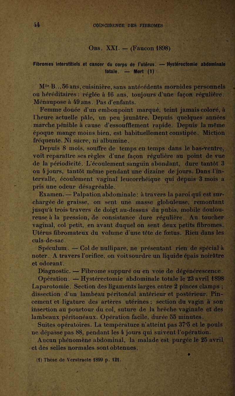 Obs. XXI. — (Faucon 1898) Fibromes interstitiels et cancer du corps de l’utérus. — Hystérectomie abdominale totale. — Mort (1) • . ' • - ■ • * '•. . ■ ., » 1 Mlle B...56ans,cuisinière,sans antécédents morbides personnels * ou héréditaires : réglée à 16 ans, toujours d’une façon régulière. Ménaupose à 49ans. Pas d’enfants. Femme douée d’un embonpoint marqué, teint jamais coloré, à l’heure actuelle pâle, un peu jaunâtre. Depuis quelques années marche pénible à cause d’essoufflement rapide. Depuis la même époque mange moins.bien, est habituellement constipée. Miction fréquente. Ni sucre, ni albumine. Depuis 8 mois, souffre de temps en temps dans le bas-ventre, voit reparaître ses règles d’une façon régulière au point de vue de la périodicité. L’écoulement sanguin abondant, dure tantôt 3 ou 4 jours, tantôt même pendant une dizaine de jours. Dans l’in¬ tervalle, écoulement vaginal leucorrhéique qui depuis 3 mois a pris une odeur désagréable. Examen. — Palpation abdominale : à travers la paroi qui est sur¬ chargée de graisse, on sent une masse globuleuse, remontant jusqu’à trois travers de doigt au-dessus du pubis, mobile doulou¬ reuse à la pression, de consistance dure régulière. Au toucher vaginal, col petit, en avant duquel on sent deux petits fibromes. Utérus fibromateux du volume d’une tête de fœtus. Rien dans les culs-de-sac. Spéculum. — Col de nullipare, ne présentant rien de spécial à noter. A travers l’orifice, on voit sourdre un liquide épais noirâtre et odorant . Diagnostic. — Fibrome suppuré ou en voie de dégénérescence. Opération. — Hystérectomie abdominale totale le 23 avril 1898 Laparotomie. Section des ligaments larges entre 2 pinces clamps ; dissection d’un lambeau péritonéal antérieur et postérieur. Pin¬ cement et ligature des artères utérines ; section du vagin à son insertion au pourtour du col, suture de la brèche vaginale et des lambeaux péritonéaux. Opération facile, durée 55 minutes. Suites opératoires. La température n’atteint pas 37°5 et le pouls ne dépasse pas 88, pendant les 4 jours qui suivent l’opération. Aucun phénomène abdominal, la malade est purgée le 25 avril • et des selles normales sont obtenues. (1) Thèse de Verstraete 1899 p. 121. ■ J ' • ,* V; . . .