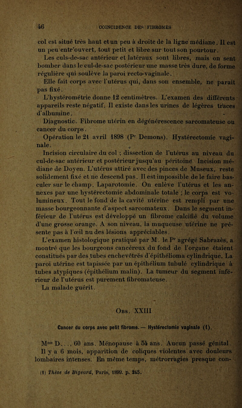 col est situé très haut et un peu à droite de la ligne médiane. Il est un peu entrouvert, tout petit et libre sur tout son pourtour. Les culs-de-sac antérieur et latéraux sont libres, mais on sent bomber dans le cul-de-sac postérieur une masse très dure, de forme régulière qui soulève la paroi recto-vaginale. Elle fait corps avec l’utérus qui, dans son ensemble, ne parait pas fixé. L’hystérométrie donne 12 centimètres. L’examen des différents appareils reste négatif. Il existe dans les urines de légères traces d’albumine. Diagnostic. Fibrome utérin en dégénérescence sarcomateuse ou cancer du corps. Opération le 21 avril 1898 (Pr Démons). Hystérectomie vagi¬ nale. ç Incision circulaire du col ; dissection de l’utérus au niveau du cul-de-sac antérieur et postérieur jusqu’au péritoine Incision mé¬ diane de Doyen. L’utérus attiré avec des pinces de Museux, reste solidement fixé et ne descend pas. Il est impossible de le faire bas¬ culer sur le champ. Laparotomie. On enlève l’utérus et les an¬ nexes par une hystérectomie abdominale totale ; le corps est vo¬ lumineux. Tout le fond de la cavité utérine est rempli par une masse bourgeonnante d’aspect sarcomateux. Dans le segment in¬ férieur de l’utérus est développé un fibrome calcifié du volume d’une grosse orange. A son niveau, la muqueuse utérine ne pré¬ sente pas à l’œil nu des lésions appréciables. J L’examen histologique pratiqué par M. le Pr agrégé Sabrazès, a montré que les bourgeons cancéreux du fond de l’organe étaient constitués par des tubes enchevêtrés d’épithélioma cylindrique. La paroi utérine est tapissée par un épithélium tubulé cylindrique à tubes atypiques (épithélium malin). La tumeur du segment infé¬ rieur de l’utérus est purement fibromateuse. La malade guérit. o Obs. XXIII Cancer du corps avec peiit fibrome. — Hystérectomie vaginale (1). Mme D.. ., 60 ans. Ménopause à 54 ans. Aucun passé génital. Il y a 6 mois, apparition de coliques violentes avec douleurs lombaires intenses. En même temps, métrorragies presque Con- (!) Thèse de Bigeard, Paris, 1899. p. 245. f • *-