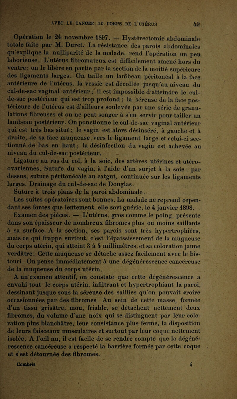 Opération le 24 novembre 1897. — Hystérectomie abdominale totale faite par M. Duret. La résistance des parois abdominales qu’explique la nulliparité de la malade, rend l’opération un peu laborieuse. L’utérus fibromateux est difficilement amené hors du ventre ; on le libère en partie par la section de la moitié supérieure des ligaments larges. On taille un laifibeau péritonéal à la face antérieure de l’utérus, la vessie est décollée jusqu’au niveau du cul-de-sac vaginal antérieur ; il est impossible d’atteindre le cul- de-sac postérieur qui est trop profond ; la séreuse de la face pos¬ térieure de l’utérus est d’ailleurs soulevée par une série de granu¬ lations fibreuses et on ne peut songer à s’en servir pour tailler un lambeau postérieur. On ponctionne le cul-de-sac vaginal antérieur qui est très bas situé; le vagin est alors désinséré, à gauche et à droite, de sa face muqueuse. vers le ligament large et celui-ci sec¬ tionné de bas en haut ; la désinfection du vagin est achevée au niveau du cul-de-sac postérieur. Ligature au ras du col, à la soie, des artères utérines et utéro- ovariennes. Sutufe du vagin, à l’aide d’un surjet à la soie ; par dessus, suture péritonécale au catgut, continuée sur les ligaments larges. Drainage du cul-de-sac de Douglas. Suture à trois plans dp la paroi abdominale. Les suites opératoires sont bonnes. La malade ne reprend cepen¬ dant ses forces que lerttement, elle sort guérie, le 4 janvier 1898. Examendes pièces. — L’utérus, gros comme le poing, présente dans son épaisseur de nombreux fibromes plus ou moins saillants à sa surface. A la section, ses parois sont très hypertrophiées, mais ce qui frappe surtout, c’est l’épaississement de la muqueuse du corps utérin, qui atteint 3 à 4 millimètres, et sa coloration jaune verdâtre. Cette muqueuse se détache assez facilement avec le bis¬ touri. On pense immédiatement à une dégénérescence cancéreuse de la muqueuse du corps utérin. A un examen attentif, on constate que cette dégénérescence a envahi tout le corps utérin, infiltrant et hypertrophiant la paroi, dessinant jusque sous la séreuse des saillies qu’on pouvait croire occasionnées par des fibromes. Au sein de cette masse, formée d’un tissu grisâtre, mou, friable, se détachent nettement deux fibromes, du volume d’une noix qui se distinguent par leur colo¬ ration plus blanchâtre, leur consistance plus ferme, la disposition de leurs faisceaux musculaires et surtout par leur coque nettement isolée. A l’œil nu, il est facile de se rendre compte que la dégéné¬ rescence cancéreuse a respecté la barrière formée par cette coque et s’est détournée des fibromes. Comtois 4