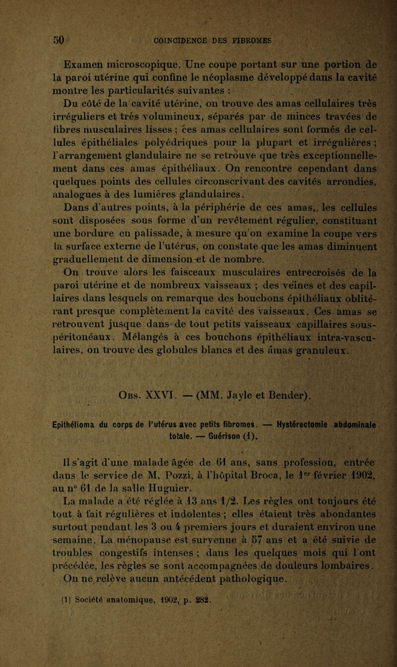 Examen microscopique. Une coupe portant sur une portion de la paroi utérine qui confine le néoplasme développé dans la cavité montre les particularités suivantes : Du côté de la cavité utérine, on trouve des amas cellulaires très irréguliers et très volumineux, séparés par de minces travées de fibres musculaires lisses ; ces amas cellulaires sont formés de cel¬ lules épithéliales polyédriques pour la plupart et irrégulières ; l’arrangement glandulaire ne se retrouve que très exceptionnelle¬ ment dans ces amas épithéliaux. On rencontre cependant dans quelques points des cellules circonscrivant des cavités arrondies, analogues à des lumières glandulaires. Dans d’autres points, à la périphérie de ces amas, les cellules sont disposées sous forme d’un revêtement régulier, constituant une bordure en palissade, à mesure qu’on examine la coupe vers la surface externe de l’utérus, on constate que les amas diminuent graduellement de dimension et de nombre. On trouve alors les faisceaux musculaires entrecroisés de la paroi utérine et de nombreux vaisseaux ; des veines et des capil¬ laires dans lesquels on remarque des bouchons épithéliaux oblité¬ rant presque complètement la cavité des vaisseaux. Ces amas se retrouvent jusque dans de tout petits vaisseaux capillaires sous- péritonéaux. Mélangés à ces bouchons épithéliaux intra-vascu¬ laires, on trouve des globules blancs et des amas granuleux. Obs. XXVI. — (MM. Jayle et Bender). Epithélioma du corps de l’utérus avec petits fibromes. — Hystérectomie abdominale totale. — Guérison (1). ?• •' , ’/* , -,v;. •’ \ ! '*•’ ! . 'r '  V: “• 11 s’agit d’une malade âgée de 61 ans, sans profession, entrée dans le service de M. Pozzi, à l’hôpital Broca, le 1er février 1902, au n° 61 de la salle Huguier. La malade a été réglée à 13 ans 1/2. Les règles ont toujours été tout à fait régulières et indolentes ; elles étaient très abondantes surtout pendant les 3 ou 4 premiers jours et duraient environ une semaine. La ménopause est survenue à 57 ans et a été suivie de troubles congestifs intenses ; dans les quelques mois qui 1 ont précédée, les règles se sont accompagnées de douleurs lombaires. On ne relève aucun antécédent pathologique. (I) Société anatomique, 1902, p. 282.