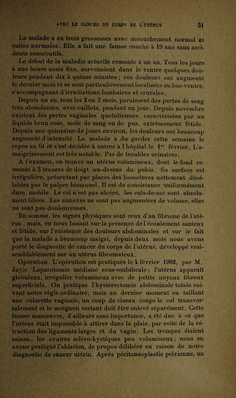 La malade a eu trois grossesses avec accouchement normal et suites normales. Elle a fait une fausse couche à 19 ans sans acci¬ dents consécutifs. Le début de la maladie actuelle remonte à un an. Tous les jours à une heure assez fixe, survenaient dans le ventre quelques dou¬ leurs pendant dix à quinze minutes ; ces douleurs ont augmenté le dernier mois et se sont particulièrement localisées au bas-ventre, s’accompagnant d’irradiations lombaires et crurales. Depuis un an, tous les 2 ou 3 mois, paraissent des pertes de sang très abondantes, avec caillots, pendant un jour. Depuis novembre existent des pertes vaginales quotidiennes, caractérisées par un liquide brun rose, mêlé de sang ou de pus, extrêmement fétide. Depuis une quinzaine de jours environ, les douleurs ont beaucoup augmenté d’intensité. La malade a du garder cette semaine le repos au lit et s’est décidée à entrer à l’hôpital le 1er février. L’a¬ maigrissement est très notable. Pas de troubles urinaires. A l’examen, on trouve un utérus volumineux, dont le fond re¬ monte à 3 trauers de doigt au-dessus du pubis. Sa surface est irrégulière, présentant par places deà bosselures nettement déeé- lables par le palper bimanuel. Il est de consistance uniformément dure, mobile. Le col n’est pas ulcéré, les culs-de-sac sont absolu¬ ment libres. Les annexes ne sont pas augmentées de volume, elles ne sont pas douloureuses. En somme, les signes physiques sont ceux d’un fibrome de l’uté¬ rus , mais, en nous basant sur la présence de l’écoulement sanieux et fétide, sur l’existence des douleurs abdominales et sur le fait que la malade a beaucoup maigri, depuis deux mois nous avons porté le diagnostic de cancer du corps de l’utérus, développé vrai¬ semblablement sur un utérus fibromateux. Opération. L’opération est pratiquée le 4 février 1902, par M. Jayle. Laparotomie médiane sous-ombilicale; l’utérus apparaît globuleux, irrégulier volumineux avec de petits noyaux fibreux superficiels. On pratique l’hystérectomie abdominale totale sui¬ vant notre règle ordinaire, mais au dernier moment en taillant une colorette vaginale, un coup de ciseau coupe le col transver¬ salement et le moignon restant doit être enlevé séparément. Cette fausse manœuvre, d’ailleurs sans importance, a été due à ce que l’utérus était impossible à attirer dans la plaie, par suite de la ré¬ traction des ligaments larges, et du vagin. Les trompes étaient saines, les ovaires scléro-kystiques peu volumineux; nous en avons pratiqué l’ablation, de propos délibéré en raison de notre diagnostic de cancer utérin, Après péritonéoplastie pelvienne, un