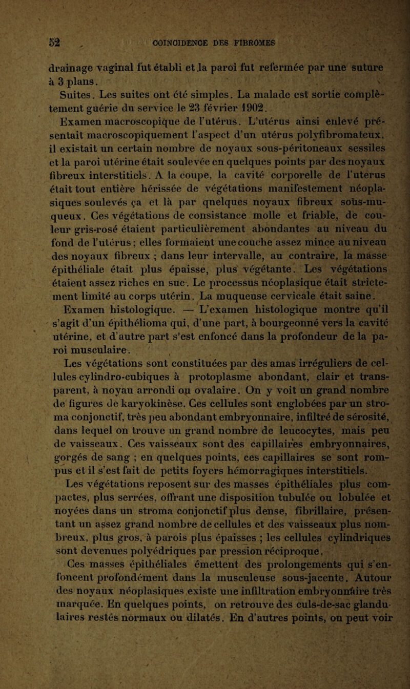 drainage vaginal fut établi et vla paroi fut refermée par une suture à 3 plans. Suites. Les suites ont été simples. La malade est sortie complè¬ tement guérie du service le 23 février 1902. Examen macroscopique de l’utérus. L’utérus ainsi enlevé pré¬ sentait macroscopiquement l’aspect d’un utérus polyfibrornateux, il existait un certain nombre de noyaux sous-péritoneaux sessiles et la paroi utérine était soulevée en quelques points par des noyaux fibreux interstitiels. A la coupe, la cavité corporelle de l’utérus était tout entière hérissée de végétations manifestement néopla¬ siques soulevés ça et là par qnelques noyaux fibreux soûs-mu- queux. Ces végétations de consistance molle et friable, de cou¬ leur gris-rosé étaient particulièrement abondantes au niveau du fond de l’utérus; elles formaient une couche assez mince au niveau des noyaux fibreux ; dans leur intervalle, au contraire, la masse épithéliale était plus épaisse, plus végétante. Les végétations étaient assez riches en suc. Le processus néoplasique était stricte¬ ment limité au corps utérin. La muqueuse cervicale était saine. Examen histologique. — L’examen histologique montre qu’il - s’agit d’un épithélioma qui, d’une part, à bourgeonné vers la cavité utérine, et d’autre part s’est enfoncé dans la profondeur de ia pa¬ roi musculaire. Les végétations sont constituées par des amas irréguliers de cel¬ lules cylindro-cubiques à protoplasme abondant, clair et trans¬ parent, à noyau arrondi ou ovalaire. On y voit un grand nombre de figures de karyokinèse. Ces cellules sont englobées par un stro¬ ma conjonctif, très peu abondant embryonnaire, infiltré de sérosité, dans lequel on trouve un grand nombre de leucocytes, mais peu de vaisseaux. Ces vaisseaux sont des capillaires embryonnaires, gorgés de sang ; en quelques points, ces capillaires se sont rom¬ pus et il s’est fait de petits foyers hémorragiques interstitiels. Les végétations reposent sur des masses épithéliales plus com¬ pactes, plus serrées, offrant une disposition tubulée ou lobulée et noyées dans un stroma conjonctif plus dense, fibrillaire, présen¬ tant un assez grand nombre de cellules et des vaisseaux plus nom¬ breux, plus gros, à parois plus épaisses ; les cellules cylindriques sont devenues polyédriques par pression réciproque. Ces masses épithéliales émettent des prolongements qui s’en¬ foncent profondément dans la musculeuse sous-jacente. Autour des noyaux néoplasiques existe une infiltration embryonnaire très marquée. En quelques points, on retrouve des culs-de-sac glandu¬ laires restés normaux ou dilatés. En d’autres points, on peut voir