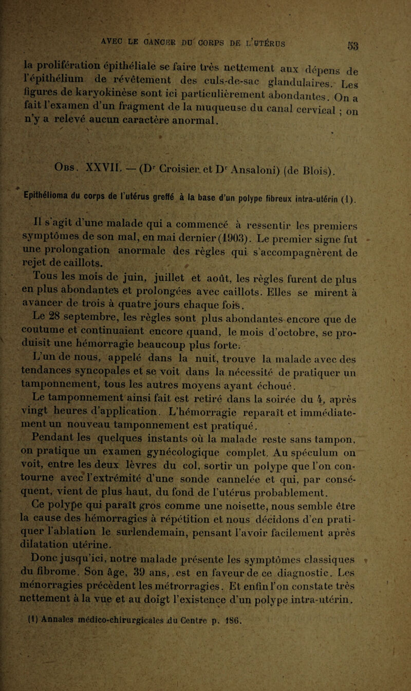 la prolifération épithéliale se faire très nettement aux dépens de fépithélium de révêtement des culs-de-sac glandulaires. Les figures de karyokinèse sont ici particulièrement abondantes. On a fait l’examen d’un fragment de la muqueuse du canal cervical ; on n’y a relevé aucun caractère anormal. Obs. XXVII. — (Dr Croisiez et Dr Ansaloni) (de Blois). Epithélioma du corps de l’utérus greffé à la base d’un polype fibreux intra-utérin (1). Ils agit d une malade qui a commencé à ressentir les premiers symptômes de son mal, en mai dernier (1903). Le premier signe fut une prolongation anormale des règles qui s accompagnèrent de rejet de caillots. Tous les mois de juin, juillet et août, les règles furent de plus en plus abondantes et prolongées avec caillots. Elles se mirent à avancer de trois à quatre jours chaque fois. Le 28 septembre, les règles sont plus abondantes encore que de coutume et continuaient encore quand, le mois d’octobre, se pro¬ duisit une hémorragie beaucoup plus forte. L un de nous, appelé dans la nuit, trouve la malade avec des tendances syncopales et se voit dans la nécessité de pratiquer un tamponnement, tous les autres moyens ayant échoué. Le tamponnement ainsi fait est retiré dans la soirée du 4, après vingt heures d’application. L’hémorragie reparaît et immédiate¬ ment un nouveau tamponnement est pratiqué. Pendant les quelques instants où la malade reste sans tampon, on pratique un examen gynécologique complet. Au spéculum on voit, entre les deux lèvres du col, sortir un polype que l’on con¬ tourne avec l’extrémité d’une sonde cannelée et qui, par consé¬ quent, vient de plus haut, du fond de l’utérus probablement. Ce polype qui paraît gros comme une noisette, nous semble être la cause des hémorragies à répétition et nous décidons d’en prati¬ quer l’ablation le surlendemain, pensant l’avoir facilement après dilatation utérine. Donc jusqu’ici, notre malade présente les symptômes classiques du fibrome. Son âge, 39 ans, est en faveur de ce diagnostic. Les ménorragies précèdent les métrorragies. Et enfin l’on constate très nettement à la vue et au doigt l’existence d’un polype intra-utérin. (1) Annales médico-chirurgicales du Centre p. 186.